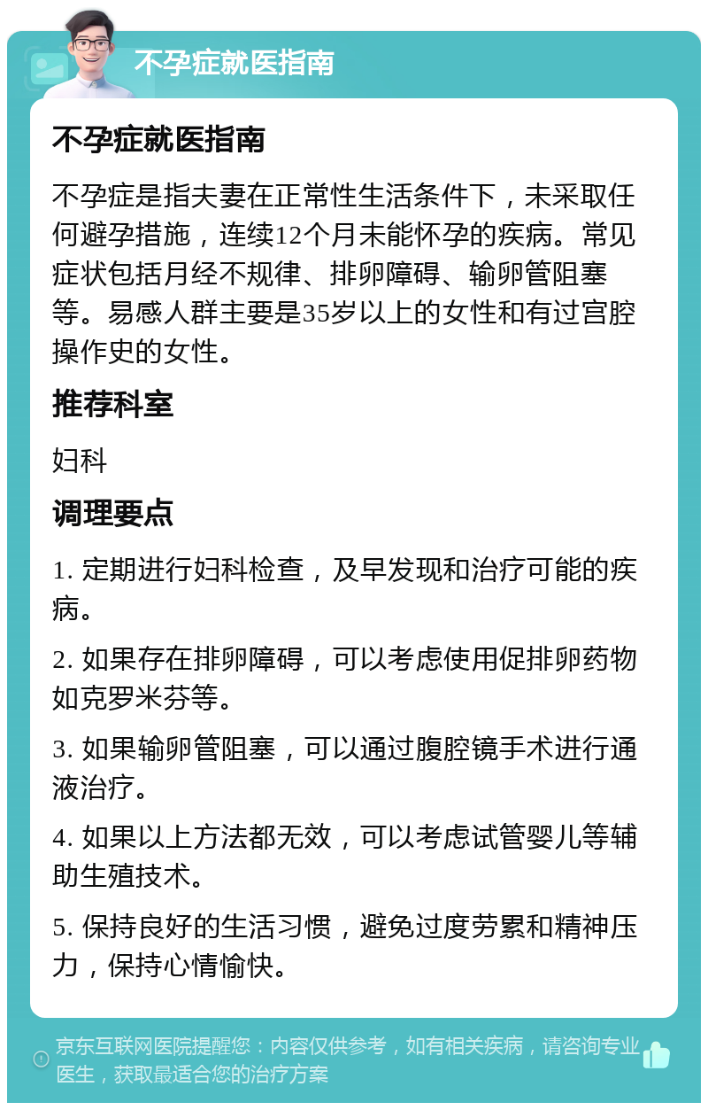 不孕症就医指南 不孕症就医指南 不孕症是指夫妻在正常性生活条件下，未采取任何避孕措施，连续12个月未能怀孕的疾病。常见症状包括月经不规律、排卵障碍、输卵管阻塞等。易感人群主要是35岁以上的女性和有过宫腔操作史的女性。 推荐科室 妇科 调理要点 1. 定期进行妇科检查，及早发现和治疗可能的疾病。 2. 如果存在排卵障碍，可以考虑使用促排卵药物如克罗米芬等。 3. 如果输卵管阻塞，可以通过腹腔镜手术进行通液治疗。 4. 如果以上方法都无效，可以考虑试管婴儿等辅助生殖技术。 5. 保持良好的生活习惯，避免过度劳累和精神压力，保持心情愉快。