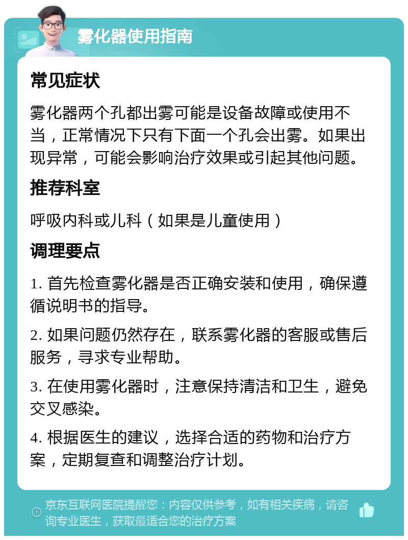 雾化器使用指南 常见症状 雾化器两个孔都出雾可能是设备故障或使用不当，正常情况下只有下面一个孔会出雾。如果出现异常，可能会影响治疗效果或引起其他问题。 推荐科室 呼吸内科或儿科（如果是儿童使用） 调理要点 1. 首先检查雾化器是否正确安装和使用，确保遵循说明书的指导。 2. 如果问题仍然存在，联系雾化器的客服或售后服务，寻求专业帮助。 3. 在使用雾化器时，注意保持清洁和卫生，避免交叉感染。 4. 根据医生的建议，选择合适的药物和治疗方案，定期复查和调整治疗计划。