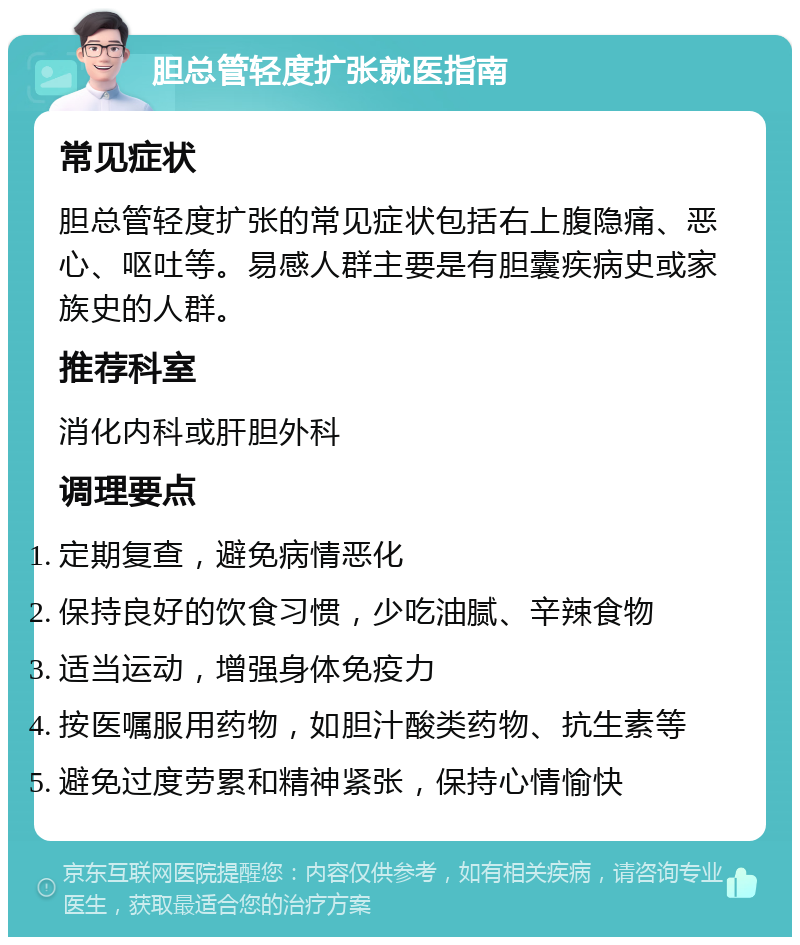 胆总管轻度扩张就医指南 常见症状 胆总管轻度扩张的常见症状包括右上腹隐痛、恶心、呕吐等。易感人群主要是有胆囊疾病史或家族史的人群。 推荐科室 消化内科或肝胆外科 调理要点 定期复查，避免病情恶化 保持良好的饮食习惯，少吃油腻、辛辣食物 适当运动，增强身体免疫力 按医嘱服用药物，如胆汁酸类药物、抗生素等 避免过度劳累和精神紧张，保持心情愉快