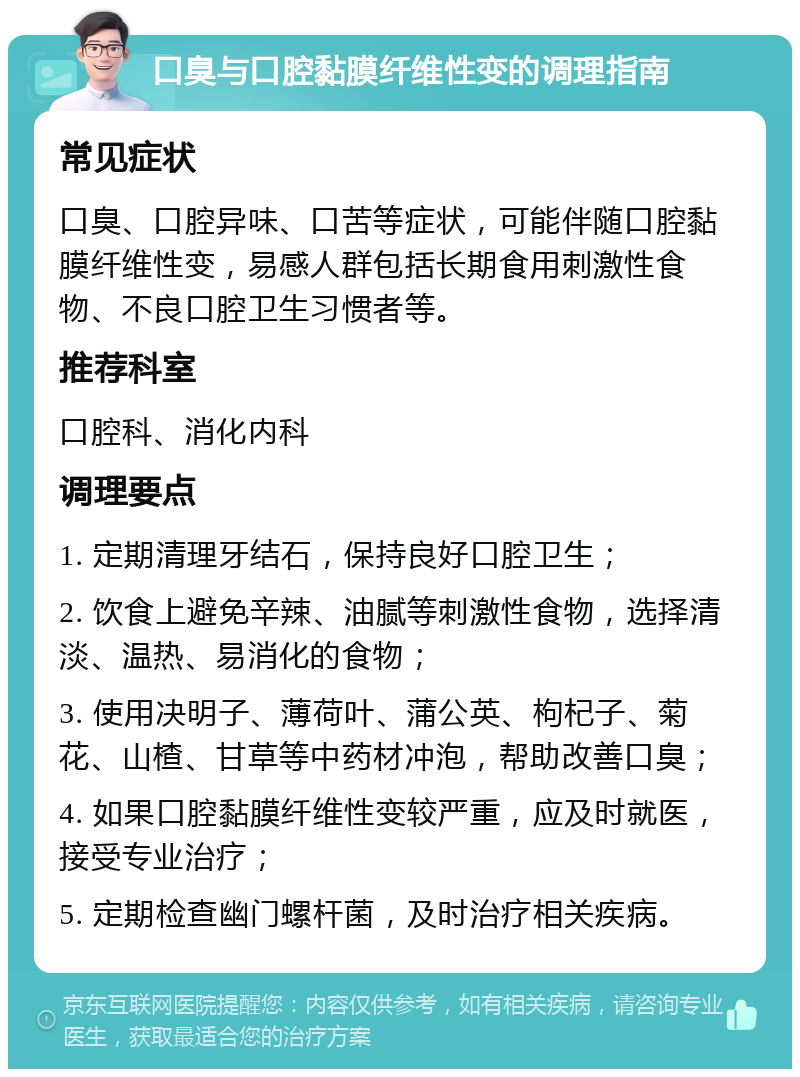 口臭与口腔黏膜纤维性变的调理指南 常见症状 口臭、口腔异味、口苦等症状，可能伴随口腔黏膜纤维性变，易感人群包括长期食用刺激性食物、不良口腔卫生习惯者等。 推荐科室 口腔科、消化内科 调理要点 1. 定期清理牙结石，保持良好口腔卫生； 2. 饮食上避免辛辣、油腻等刺激性食物，选择清淡、温热、易消化的食物； 3. 使用决明子、薄荷叶、蒲公英、枸杞子、菊花、山楂、甘草等中药材冲泡，帮助改善口臭； 4. 如果口腔黏膜纤维性变较严重，应及时就医，接受专业治疗； 5. 定期检查幽门螺杆菌，及时治疗相关疾病。