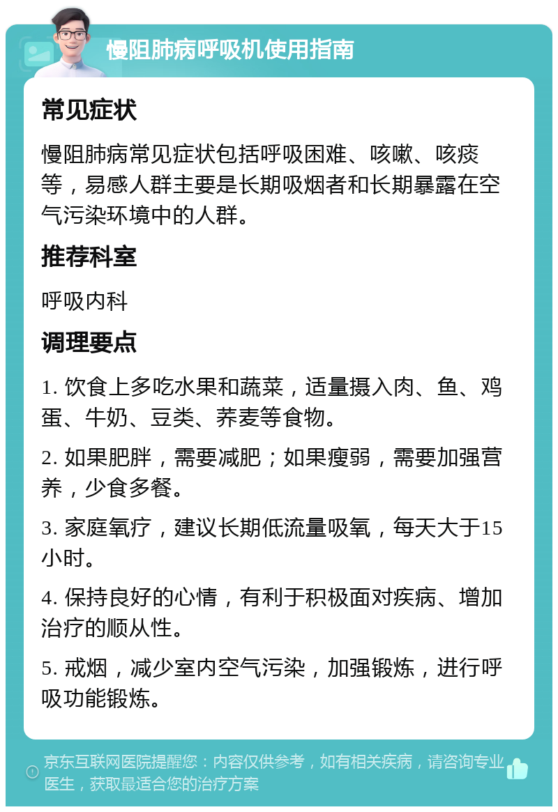 慢阻肺病呼吸机使用指南 常见症状 慢阻肺病常见症状包括呼吸困难、咳嗽、咳痰等，易感人群主要是长期吸烟者和长期暴露在空气污染环境中的人群。 推荐科室 呼吸内科 调理要点 1. 饮食上多吃水果和蔬菜，适量摄入肉、鱼、鸡蛋、牛奶、豆类、荞麦等食物。 2. 如果肥胖，需要减肥；如果瘦弱，需要加强营养，少食多餐。 3. 家庭氧疗，建议长期低流量吸氧，每天大于15小时。 4. 保持良好的心情，有利于积极面对疾病、增加治疗的顺从性。 5. 戒烟，减少室内空气污染，加强锻炼，进行呼吸功能锻炼。