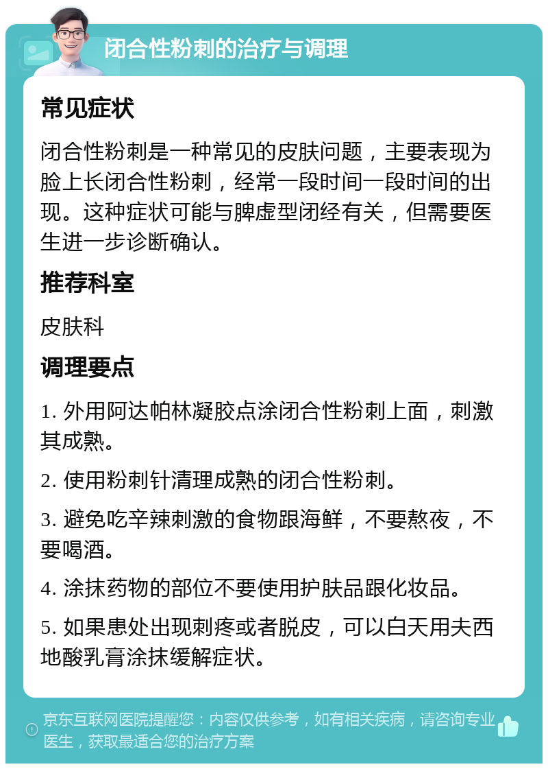 闭合性粉刺的治疗与调理 常见症状 闭合性粉刺是一种常见的皮肤问题，主要表现为脸上长闭合性粉刺，经常一段时间一段时间的出现。这种症状可能与脾虚型闭经有关，但需要医生进一步诊断确认。 推荐科室 皮肤科 调理要点 1. 外用阿达帕林凝胶点涂闭合性粉刺上面，刺激其成熟。 2. 使用粉刺针清理成熟的闭合性粉刺。 3. 避免吃辛辣刺激的食物跟海鲜，不要熬夜，不要喝酒。 4. 涂抹药物的部位不要使用护肤品跟化妆品。 5. 如果患处出现刺疼或者脱皮，可以白天用夫西地酸乳膏涂抹缓解症状。