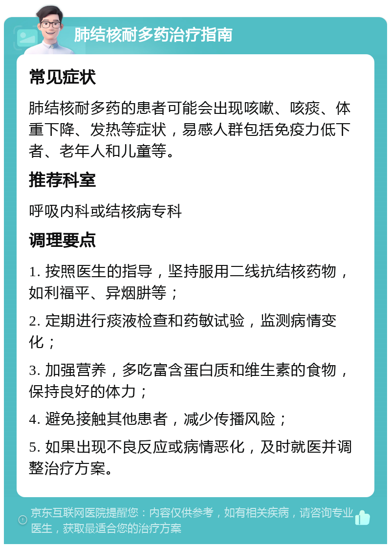 肺结核耐多药治疗指南 常见症状 肺结核耐多药的患者可能会出现咳嗽、咳痰、体重下降、发热等症状，易感人群包括免疫力低下者、老年人和儿童等。 推荐科室 呼吸内科或结核病专科 调理要点 1. 按照医生的指导，坚持服用二线抗结核药物，如利福平、异烟肼等； 2. 定期进行痰液检查和药敏试验，监测病情变化； 3. 加强营养，多吃富含蛋白质和维生素的食物，保持良好的体力； 4. 避免接触其他患者，减少传播风险； 5. 如果出现不良反应或病情恶化，及时就医并调整治疗方案。