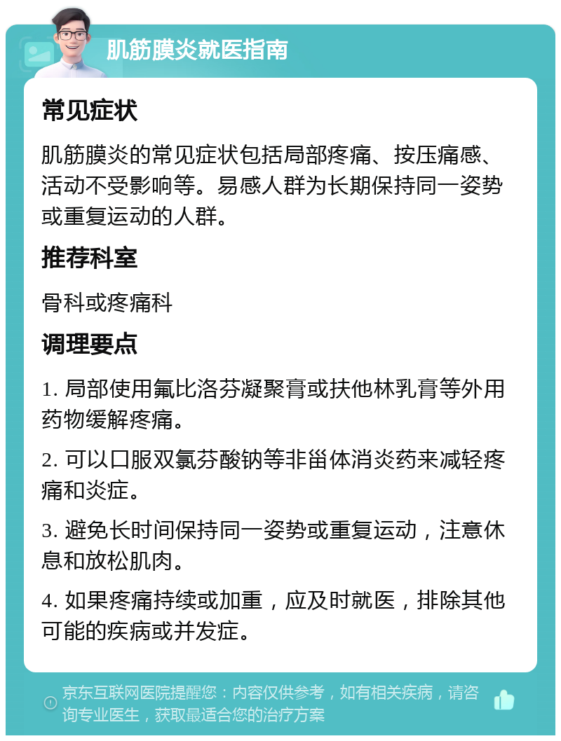 肌筋膜炎就医指南 常见症状 肌筋膜炎的常见症状包括局部疼痛、按压痛感、活动不受影响等。易感人群为长期保持同一姿势或重复运动的人群。 推荐科室 骨科或疼痛科 调理要点 1. 局部使用氟比洛芬凝聚膏或扶他林乳膏等外用药物缓解疼痛。 2. 可以口服双氯芬酸钠等非甾体消炎药来减轻疼痛和炎症。 3. 避免长时间保持同一姿势或重复运动，注意休息和放松肌肉。 4. 如果疼痛持续或加重，应及时就医，排除其他可能的疾病或并发症。