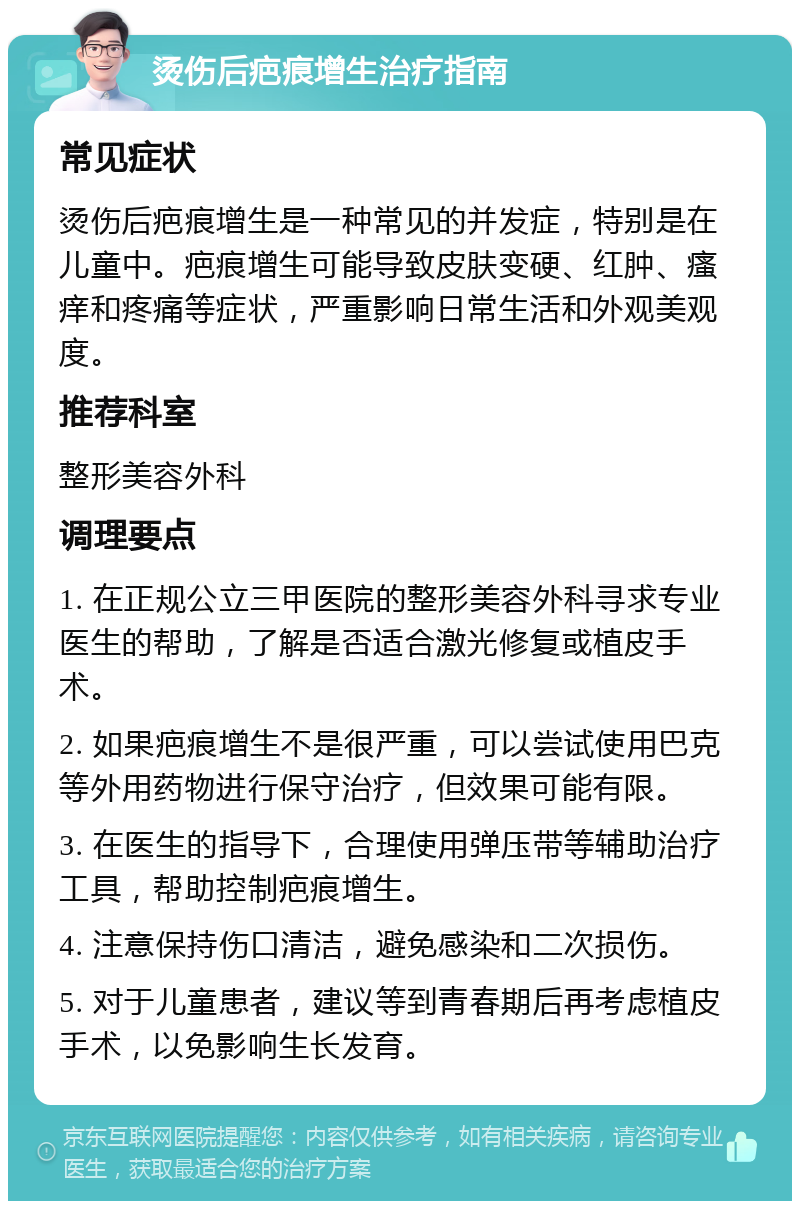 烫伤后疤痕增生治疗指南 常见症状 烫伤后疤痕增生是一种常见的并发症，特别是在儿童中。疤痕增生可能导致皮肤变硬、红肿、瘙痒和疼痛等症状，严重影响日常生活和外观美观度。 推荐科室 整形美容外科 调理要点 1. 在正规公立三甲医院的整形美容外科寻求专业医生的帮助，了解是否适合激光修复或植皮手术。 2. 如果疤痕增生不是很严重，可以尝试使用巴克等外用药物进行保守治疗，但效果可能有限。 3. 在医生的指导下，合理使用弹压带等辅助治疗工具，帮助控制疤痕增生。 4. 注意保持伤口清洁，避免感染和二次损伤。 5. 对于儿童患者，建议等到青春期后再考虑植皮手术，以免影响生长发育。