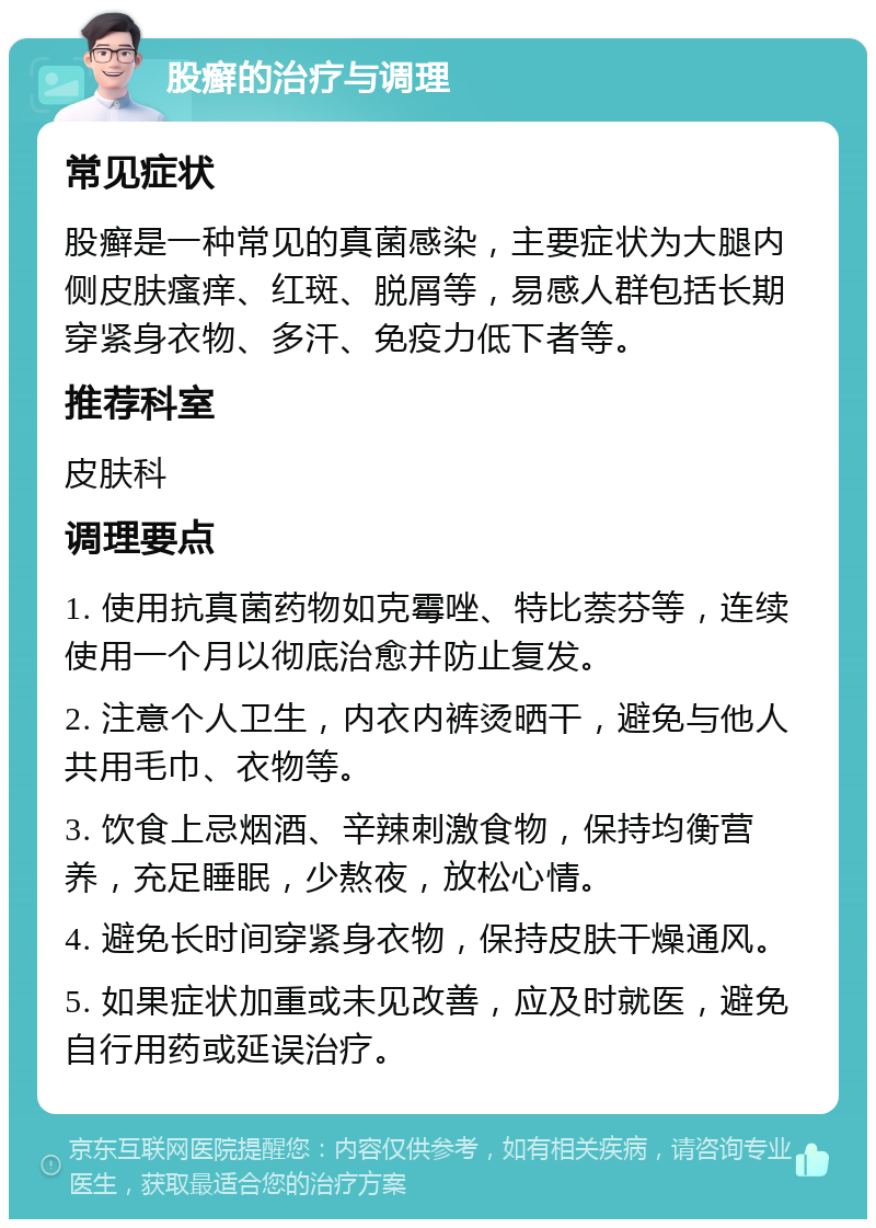 股癣的治疗与调理 常见症状 股癣是一种常见的真菌感染，主要症状为大腿内侧皮肤瘙痒、红斑、脱屑等，易感人群包括长期穿紧身衣物、多汗、免疫力低下者等。 推荐科室 皮肤科 调理要点 1. 使用抗真菌药物如克霉唑、特比萘芬等，连续使用一个月以彻底治愈并防止复发。 2. 注意个人卫生，内衣内裤烫晒干，避免与他人共用毛巾、衣物等。 3. 饮食上忌烟酒、辛辣刺激食物，保持均衡营养，充足睡眠，少熬夜，放松心情。 4. 避免长时间穿紧身衣物，保持皮肤干燥通风。 5. 如果症状加重或未见改善，应及时就医，避免自行用药或延误治疗。