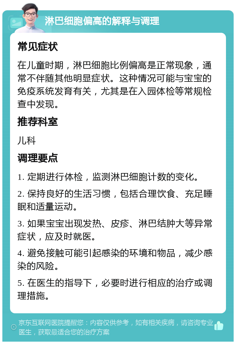 淋巴细胞偏高的解释与调理 常见症状 在儿童时期，淋巴细胞比例偏高是正常现象，通常不伴随其他明显症状。这种情况可能与宝宝的免疫系统发育有关，尤其是在入园体检等常规检查中发现。 推荐科室 儿科 调理要点 1. 定期进行体检，监测淋巴细胞计数的变化。 2. 保持良好的生活习惯，包括合理饮食、充足睡眠和适量运动。 3. 如果宝宝出现发热、皮疹、淋巴结肿大等异常症状，应及时就医。 4. 避免接触可能引起感染的环境和物品，减少感染的风险。 5. 在医生的指导下，必要时进行相应的治疗或调理措施。