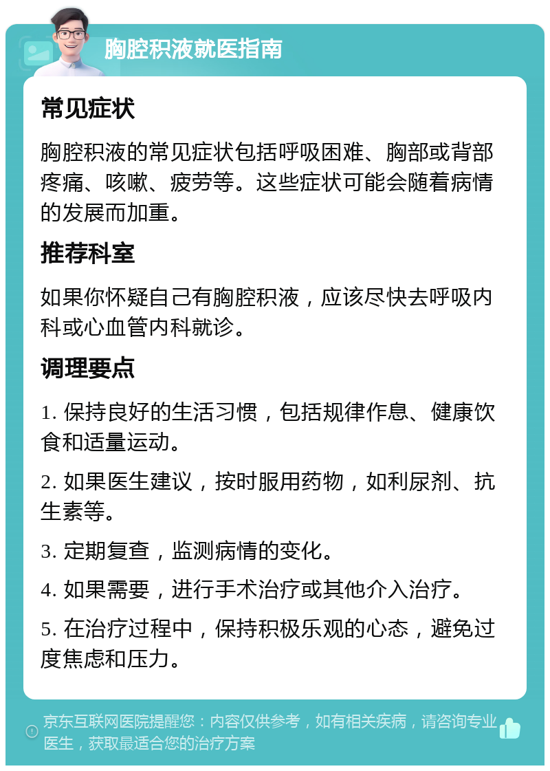 胸腔积液就医指南 常见症状 胸腔积液的常见症状包括呼吸困难、胸部或背部疼痛、咳嗽、疲劳等。这些症状可能会随着病情的发展而加重。 推荐科室 如果你怀疑自己有胸腔积液，应该尽快去呼吸内科或心血管内科就诊。 调理要点 1. 保持良好的生活习惯，包括规律作息、健康饮食和适量运动。 2. 如果医生建议，按时服用药物，如利尿剂、抗生素等。 3. 定期复查，监测病情的变化。 4. 如果需要，进行手术治疗或其他介入治疗。 5. 在治疗过程中，保持积极乐观的心态，避免过度焦虑和压力。