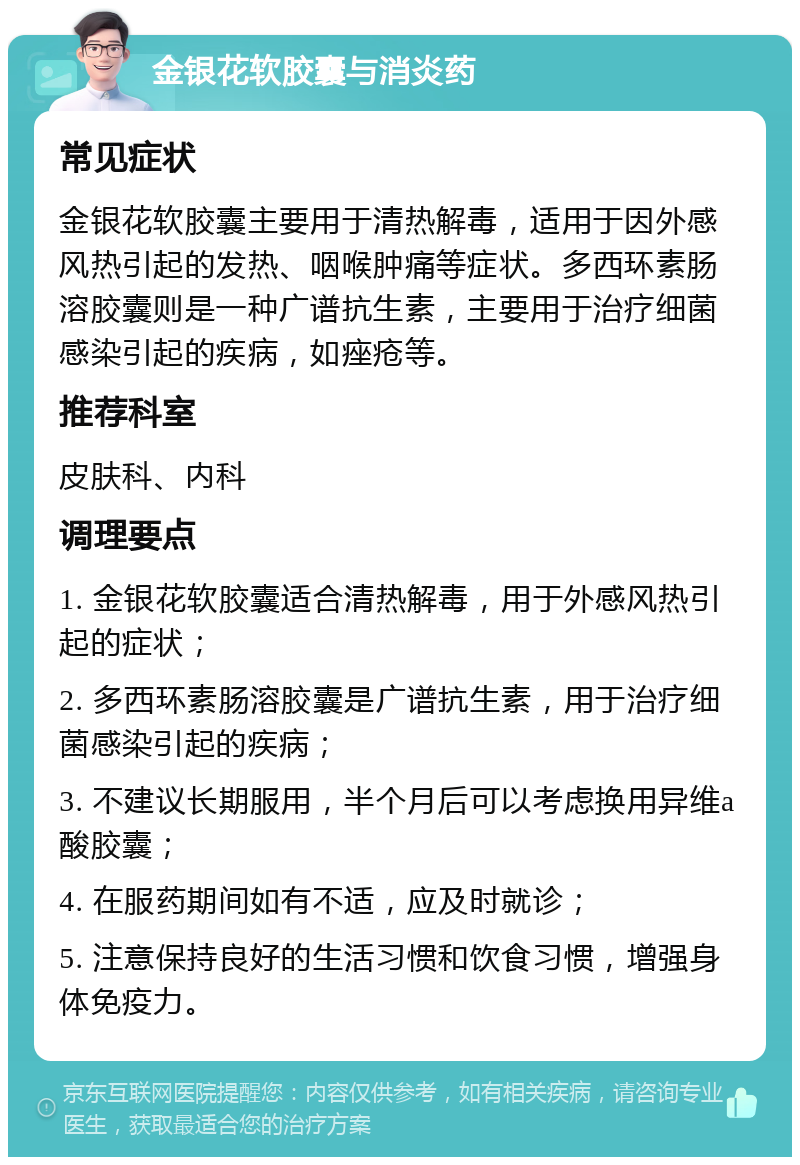 金银花软胶囊与消炎药 常见症状 金银花软胶囊主要用于清热解毒，适用于因外感风热引起的发热、咽喉肿痛等症状。多西环素肠溶胶囊则是一种广谱抗生素，主要用于治疗细菌感染引起的疾病，如痤疮等。 推荐科室 皮肤科、内科 调理要点 1. 金银花软胶囊适合清热解毒，用于外感风热引起的症状； 2. 多西环素肠溶胶囊是广谱抗生素，用于治疗细菌感染引起的疾病； 3. 不建议长期服用，半个月后可以考虑换用异维a酸胶囊； 4. 在服药期间如有不适，应及时就诊； 5. 注意保持良好的生活习惯和饮食习惯，增强身体免疫力。