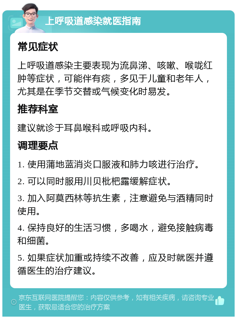 上呼吸道感染就医指南 常见症状 上呼吸道感染主要表现为流鼻涕、咳嗽、喉咙红肿等症状，可能伴有痰，多见于儿童和老年人，尤其是在季节交替或气候变化时易发。 推荐科室 建议就诊于耳鼻喉科或呼吸内科。 调理要点 1. 使用蒲地蓝消炎口服液和肺力咳进行治疗。 2. 可以同时服用川贝枇杷露缓解症状。 3. 加入阿莫西林等抗生素，注意避免与酒精同时使用。 4. 保持良好的生活习惯，多喝水，避免接触病毒和细菌。 5. 如果症状加重或持续不改善，应及时就医并遵循医生的治疗建议。