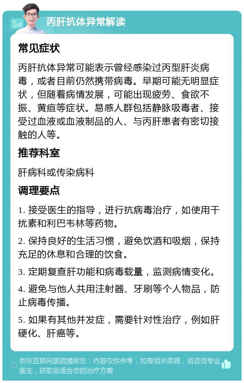 丙肝抗体异常解读 常见症状 丙肝抗体异常可能表示曾经感染过丙型肝炎病毒，或者目前仍然携带病毒。早期可能无明显症状，但随着病情发展，可能出现疲劳、食欲不振、黄疸等症状。易感人群包括静脉吸毒者、接受过血液或血液制品的人、与丙肝患者有密切接触的人等。 推荐科室 肝病科或传染病科 调理要点 1. 接受医生的指导，进行抗病毒治疗，如使用干扰素和利巴韦林等药物。 2. 保持良好的生活习惯，避免饮酒和吸烟，保持充足的休息和合理的饮食。 3. 定期复查肝功能和病毒载量，监测病情变化。 4. 避免与他人共用注射器、牙刷等个人物品，防止病毒传播。 5. 如果有其他并发症，需要针对性治疗，例如肝硬化、肝癌等。