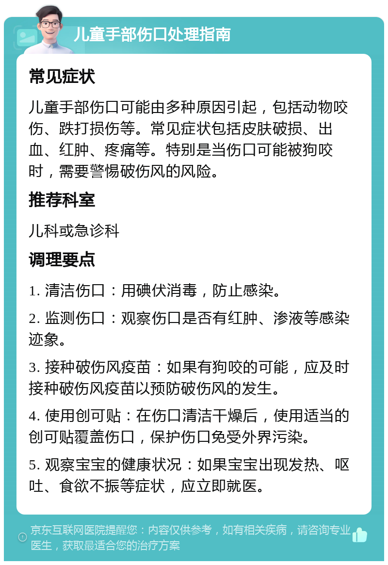 儿童手部伤口处理指南 常见症状 儿童手部伤口可能由多种原因引起，包括动物咬伤、跌打损伤等。常见症状包括皮肤破损、出血、红肿、疼痛等。特别是当伤口可能被狗咬时，需要警惕破伤风的风险。 推荐科室 儿科或急诊科 调理要点 1. 清洁伤口：用碘伏消毒，防止感染。 2. 监测伤口：观察伤口是否有红肿、渗液等感染迹象。 3. 接种破伤风疫苗：如果有狗咬的可能，应及时接种破伤风疫苗以预防破伤风的发生。 4. 使用创可贴：在伤口清洁干燥后，使用适当的创可贴覆盖伤口，保护伤口免受外界污染。 5. 观察宝宝的健康状况：如果宝宝出现发热、呕吐、食欲不振等症状，应立即就医。