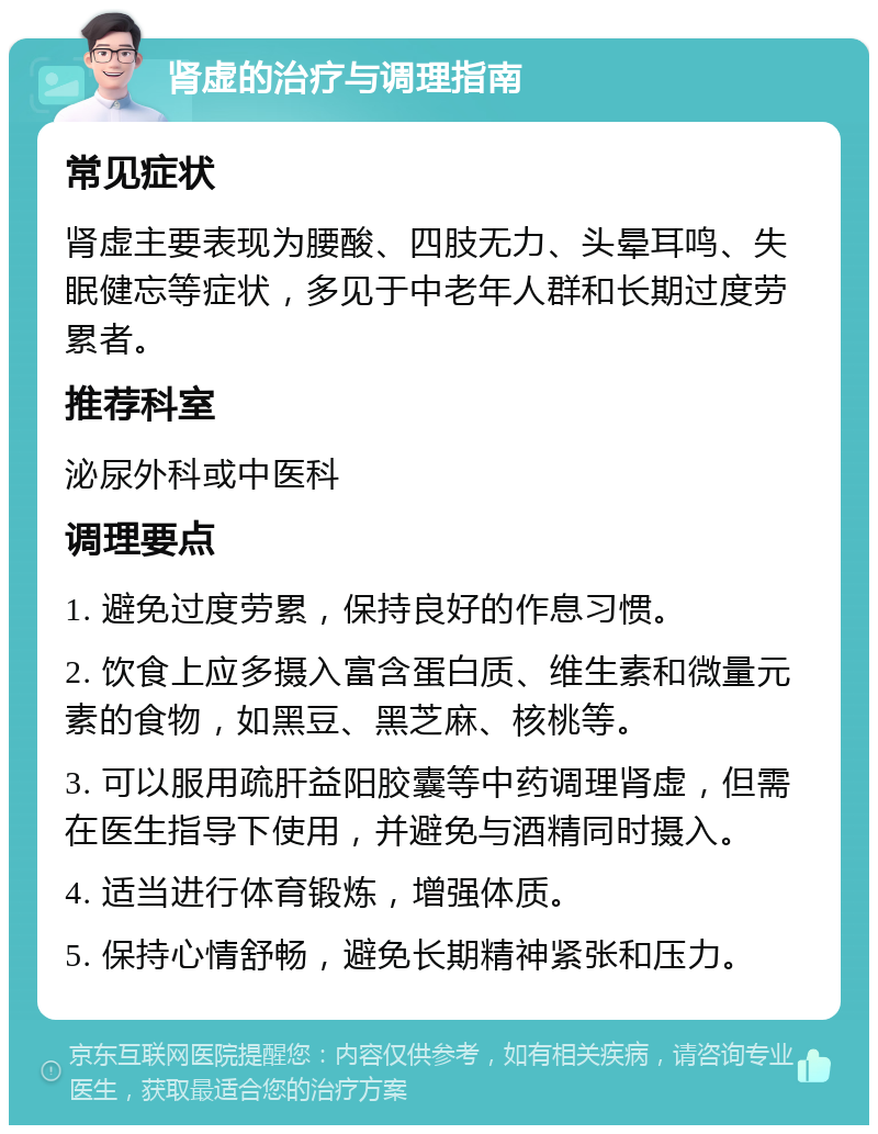 肾虚的治疗与调理指南 常见症状 肾虚主要表现为腰酸、四肢无力、头晕耳鸣、失眠健忘等症状，多见于中老年人群和长期过度劳累者。 推荐科室 泌尿外科或中医科 调理要点 1. 避免过度劳累，保持良好的作息习惯。 2. 饮食上应多摄入富含蛋白质、维生素和微量元素的食物，如黑豆、黑芝麻、核桃等。 3. 可以服用疏肝益阳胶囊等中药调理肾虚，但需在医生指导下使用，并避免与酒精同时摄入。 4. 适当进行体育锻炼，增强体质。 5. 保持心情舒畅，避免长期精神紧张和压力。