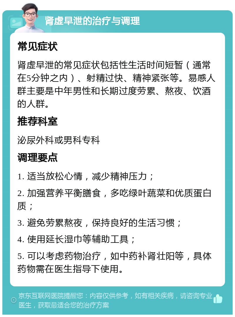 肾虚早泄的治疗与调理 常见症状 肾虚早泄的常见症状包括性生活时间短暂（通常在5分钟之内）、射精过快、精神紧张等。易感人群主要是中年男性和长期过度劳累、熬夜、饮酒的人群。 推荐科室 泌尿外科或男科专科 调理要点 1. 适当放松心情，减少精神压力； 2. 加强营养平衡膳食，多吃绿叶蔬菜和优质蛋白质； 3. 避免劳累熬夜，保持良好的生活习惯； 4. 使用延长湿巾等辅助工具； 5. 可以考虑药物治疗，如中药补肾壮阳等，具体药物需在医生指导下使用。