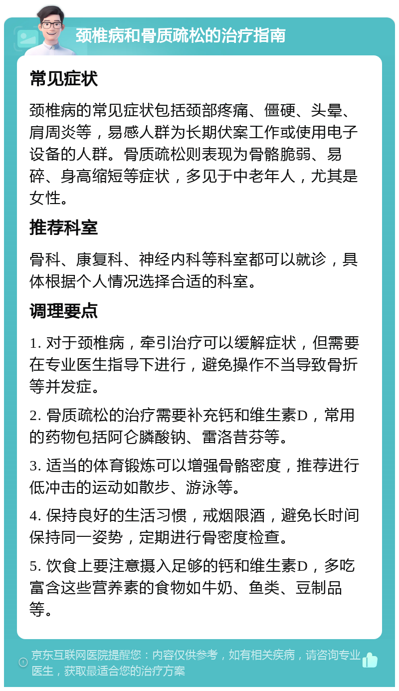 颈椎病和骨质疏松的治疗指南 常见症状 颈椎病的常见症状包括颈部疼痛、僵硬、头晕、肩周炎等，易感人群为长期伏案工作或使用电子设备的人群。骨质疏松则表现为骨骼脆弱、易碎、身高缩短等症状，多见于中老年人，尤其是女性。 推荐科室 骨科、康复科、神经内科等科室都可以就诊，具体根据个人情况选择合适的科室。 调理要点 1. 对于颈椎病，牵引治疗可以缓解症状，但需要在专业医生指导下进行，避免操作不当导致骨折等并发症。 2. 骨质疏松的治疗需要补充钙和维生素D，常用的药物包括阿仑膦酸钠、雷洛昔芬等。 3. 适当的体育锻炼可以增强骨骼密度，推荐进行低冲击的运动如散步、游泳等。 4. 保持良好的生活习惯，戒烟限酒，避免长时间保持同一姿势，定期进行骨密度检查。 5. 饮食上要注意摄入足够的钙和维生素D，多吃富含这些营养素的食物如牛奶、鱼类、豆制品等。