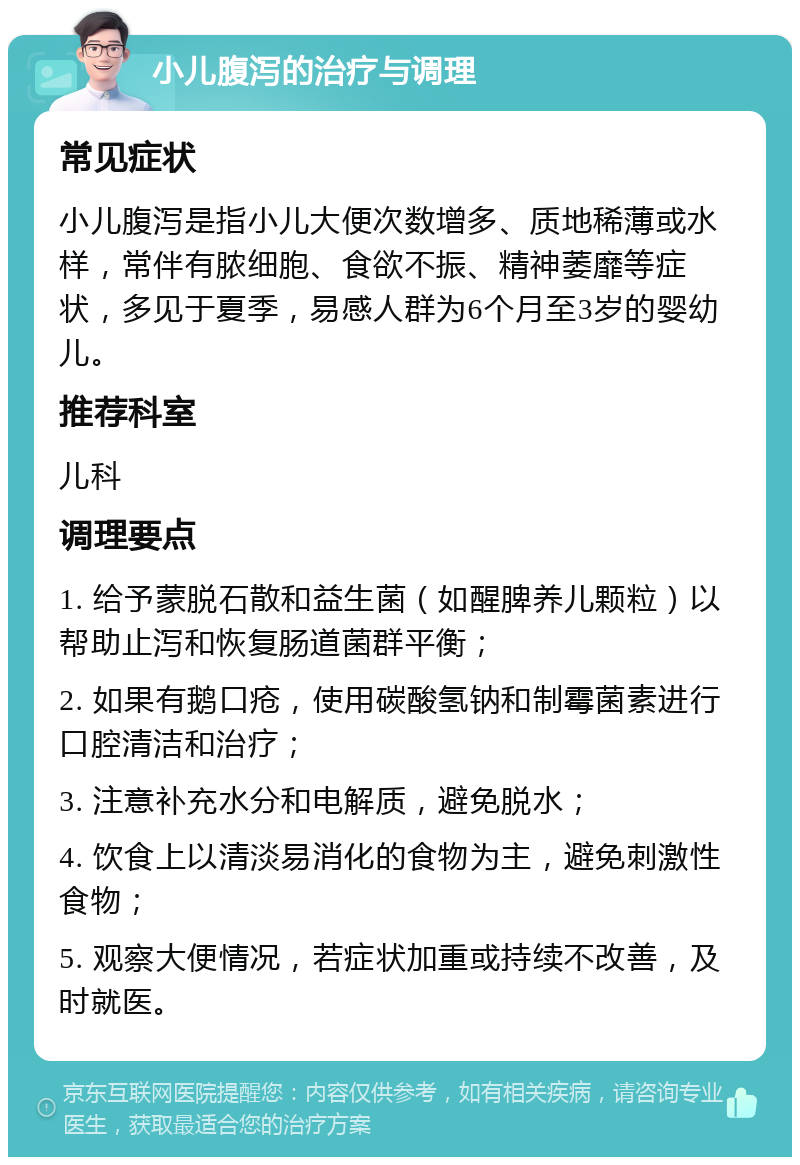 小儿腹泻的治疗与调理 常见症状 小儿腹泻是指小儿大便次数增多、质地稀薄或水样，常伴有脓细胞、食欲不振、精神萎靡等症状，多见于夏季，易感人群为6个月至3岁的婴幼儿。 推荐科室 儿科 调理要点 1. 给予蒙脱石散和益生菌（如醒脾养儿颗粒）以帮助止泻和恢复肠道菌群平衡； 2. 如果有鹅口疮，使用碳酸氢钠和制霉菌素进行口腔清洁和治疗； 3. 注意补充水分和电解质，避免脱水； 4. 饮食上以清淡易消化的食物为主，避免刺激性食物； 5. 观察大便情况，若症状加重或持续不改善，及时就医。