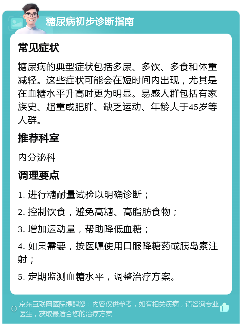 糖尿病初步诊断指南 常见症状 糖尿病的典型症状包括多尿、多饮、多食和体重减轻。这些症状可能会在短时间内出现，尤其是在血糖水平升高时更为明显。易感人群包括有家族史、超重或肥胖、缺乏运动、年龄大于45岁等人群。 推荐科室 内分泌科 调理要点 1. 进行糖耐量试验以明确诊断； 2. 控制饮食，避免高糖、高脂肪食物； 3. 增加运动量，帮助降低血糖； 4. 如果需要，按医嘱使用口服降糖药或胰岛素注射； 5. 定期监测血糖水平，调整治疗方案。