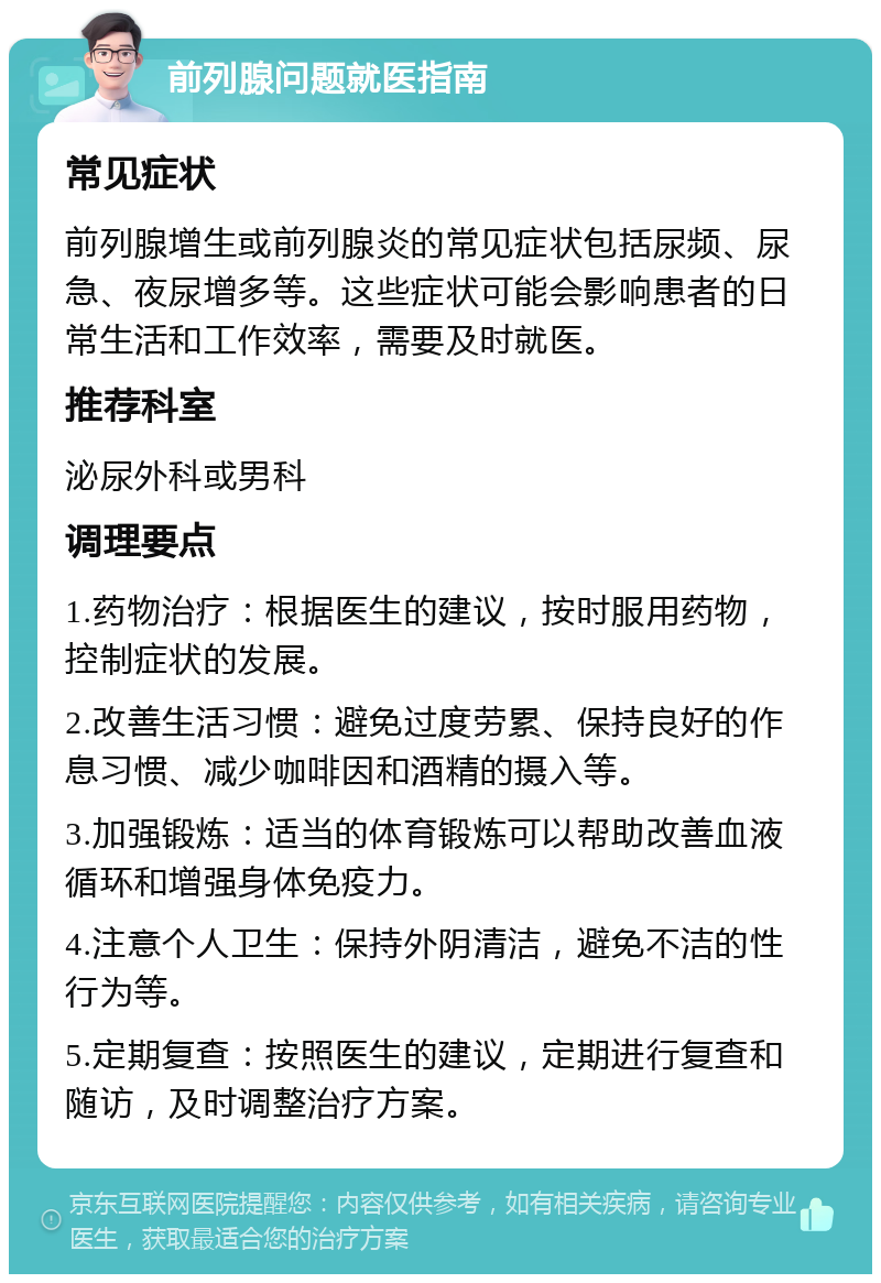 前列腺问题就医指南 常见症状 前列腺增生或前列腺炎的常见症状包括尿频、尿急、夜尿增多等。这些症状可能会影响患者的日常生活和工作效率，需要及时就医。 推荐科室 泌尿外科或男科 调理要点 1.药物治疗：根据医生的建议，按时服用药物，控制症状的发展。 2.改善生活习惯：避免过度劳累、保持良好的作息习惯、减少咖啡因和酒精的摄入等。 3.加强锻炼：适当的体育锻炼可以帮助改善血液循环和增强身体免疫力。 4.注意个人卫生：保持外阴清洁，避免不洁的性行为等。 5.定期复查：按照医生的建议，定期进行复查和随访，及时调整治疗方案。