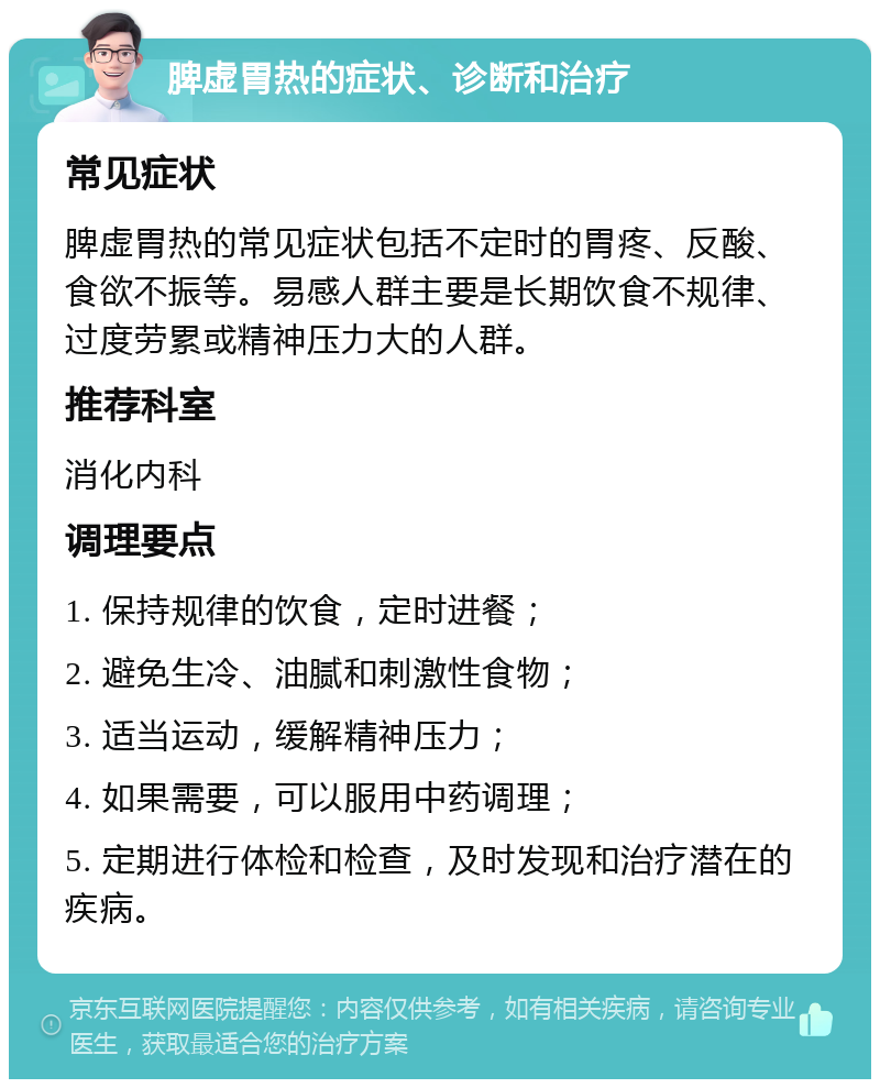 脾虚胃热的症状、诊断和治疗 常见症状 脾虚胃热的常见症状包括不定时的胃疼、反酸、食欲不振等。易感人群主要是长期饮食不规律、过度劳累或精神压力大的人群。 推荐科室 消化内科 调理要点 1. 保持规律的饮食，定时进餐； 2. 避免生冷、油腻和刺激性食物； 3. 适当运动，缓解精神压力； 4. 如果需要，可以服用中药调理； 5. 定期进行体检和检查，及时发现和治疗潜在的疾病。