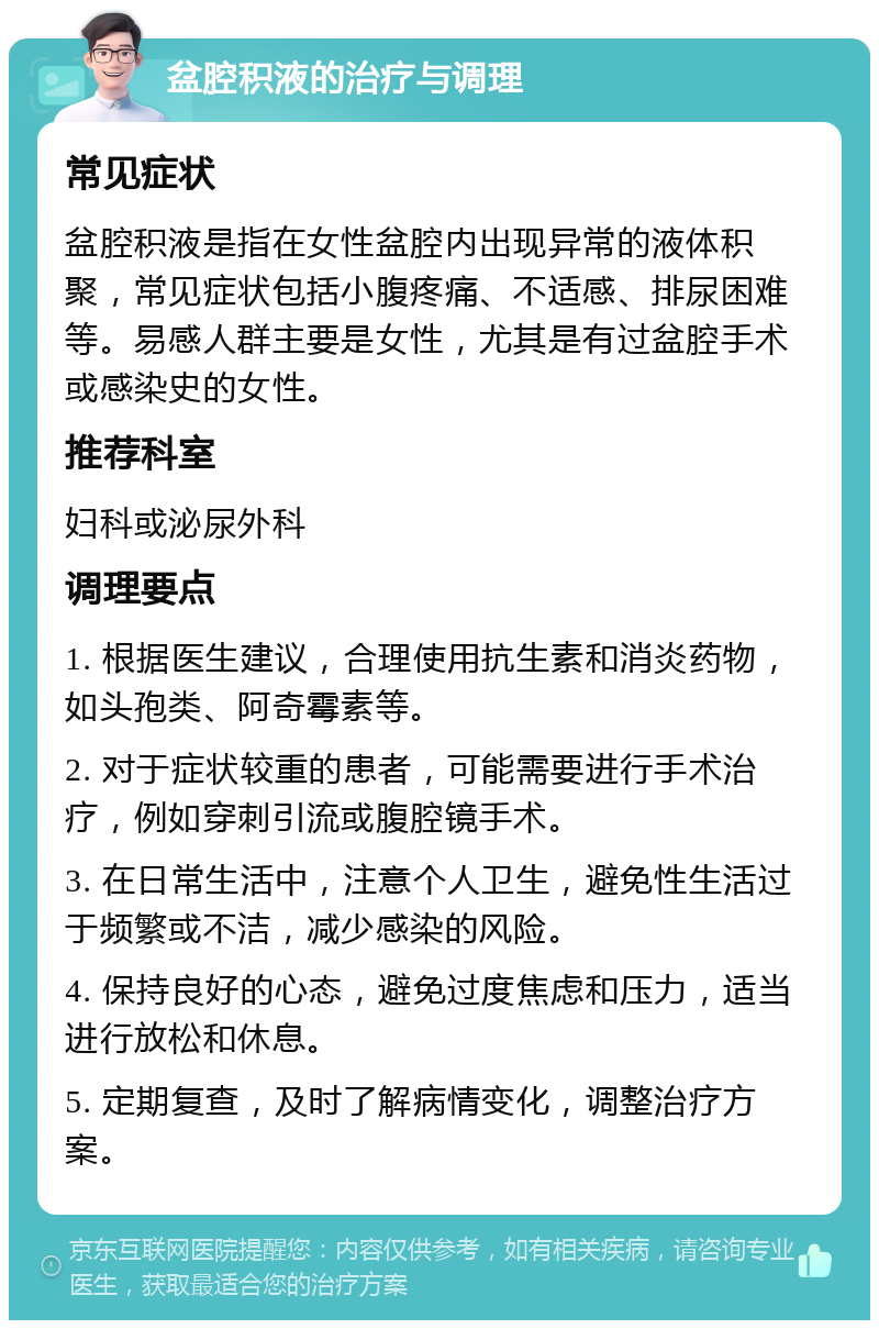 盆腔积液的治疗与调理 常见症状 盆腔积液是指在女性盆腔内出现异常的液体积聚，常见症状包括小腹疼痛、不适感、排尿困难等。易感人群主要是女性，尤其是有过盆腔手术或感染史的女性。 推荐科室 妇科或泌尿外科 调理要点 1. 根据医生建议，合理使用抗生素和消炎药物，如头孢类、阿奇霉素等。 2. 对于症状较重的患者，可能需要进行手术治疗，例如穿刺引流或腹腔镜手术。 3. 在日常生活中，注意个人卫生，避免性生活过于频繁或不洁，减少感染的风险。 4. 保持良好的心态，避免过度焦虑和压力，适当进行放松和休息。 5. 定期复查，及时了解病情变化，调整治疗方案。