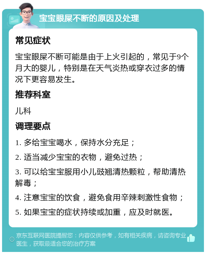 宝宝眼屎不断的原因及处理 常见症状 宝宝眼屎不断可能是由于上火引起的，常见于9个月大的婴儿，特别是在天气炎热或穿衣过多的情况下更容易发生。 推荐科室 儿科 调理要点 1. 多给宝宝喝水，保持水分充足； 2. 适当减少宝宝的衣物，避免过热； 3. 可以给宝宝服用小儿豉翘清热颗粒，帮助清热解毒； 4. 注意宝宝的饮食，避免食用辛辣刺激性食物； 5. 如果宝宝的症状持续或加重，应及时就医。