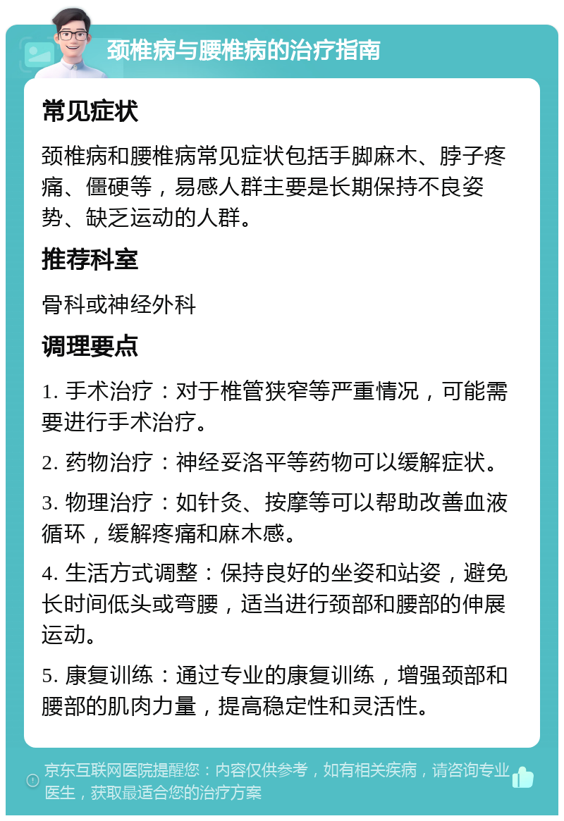 颈椎病与腰椎病的治疗指南 常见症状 颈椎病和腰椎病常见症状包括手脚麻木、脖子疼痛、僵硬等，易感人群主要是长期保持不良姿势、缺乏运动的人群。 推荐科室 骨科或神经外科 调理要点 1. 手术治疗：对于椎管狭窄等严重情况，可能需要进行手术治疗。 2. 药物治疗：神经妥洛平等药物可以缓解症状。 3. 物理治疗：如针灸、按摩等可以帮助改善血液循环，缓解疼痛和麻木感。 4. 生活方式调整：保持良好的坐姿和站姿，避免长时间低头或弯腰，适当进行颈部和腰部的伸展运动。 5. 康复训练：通过专业的康复训练，增强颈部和腰部的肌肉力量，提高稳定性和灵活性。