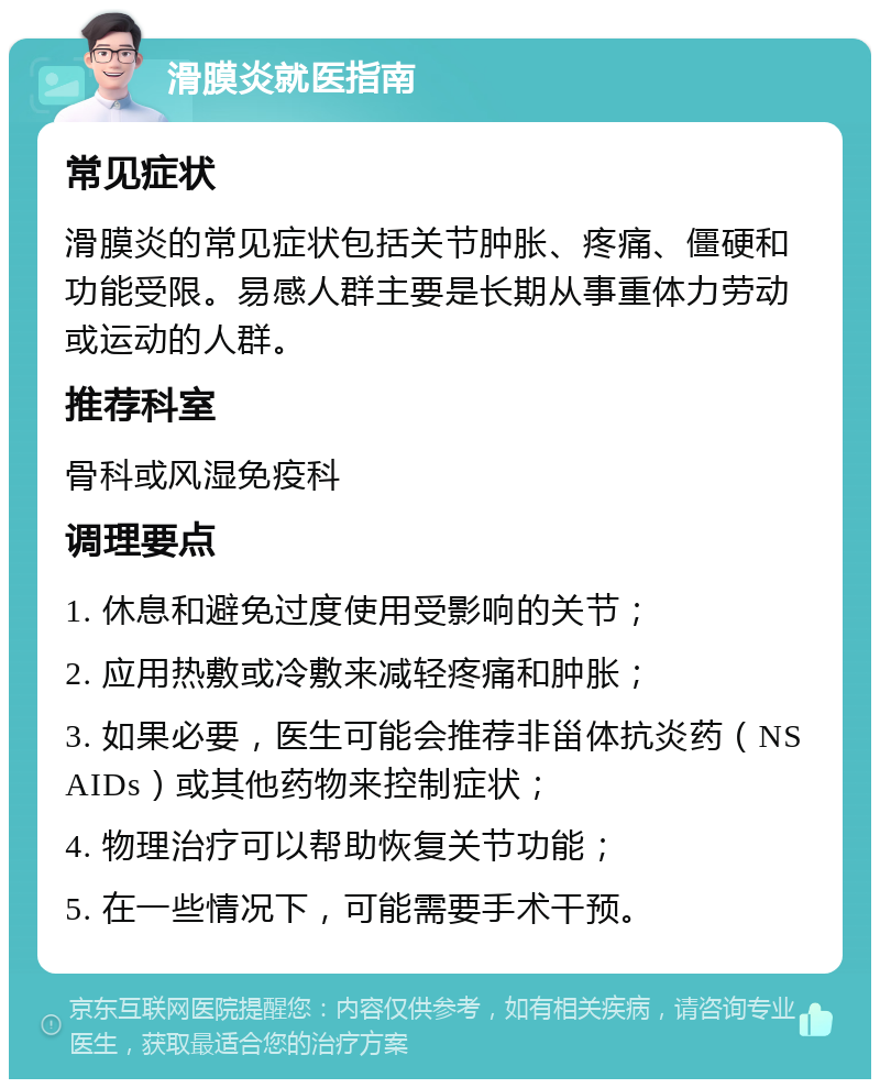 滑膜炎就医指南 常见症状 滑膜炎的常见症状包括关节肿胀、疼痛、僵硬和功能受限。易感人群主要是长期从事重体力劳动或运动的人群。 推荐科室 骨科或风湿免疫科 调理要点 1. 休息和避免过度使用受影响的关节； 2. 应用热敷或冷敷来减轻疼痛和肿胀； 3. 如果必要，医生可能会推荐非甾体抗炎药（NSAIDs）或其他药物来控制症状； 4. 物理治疗可以帮助恢复关节功能； 5. 在一些情况下，可能需要手术干预。