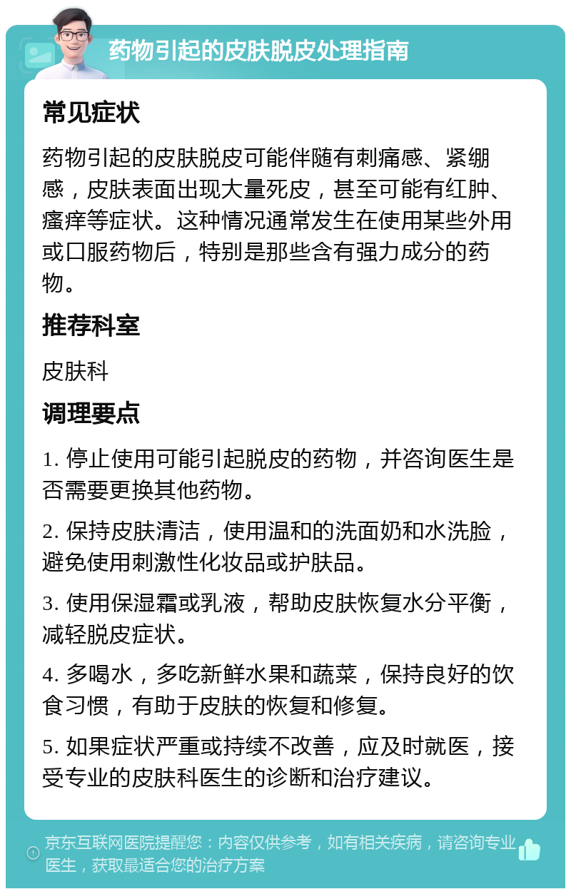 药物引起的皮肤脱皮处理指南 常见症状 药物引起的皮肤脱皮可能伴随有刺痛感、紧绷感，皮肤表面出现大量死皮，甚至可能有红肿、瘙痒等症状。这种情况通常发生在使用某些外用或口服药物后，特别是那些含有强力成分的药物。 推荐科室 皮肤科 调理要点 1. 停止使用可能引起脱皮的药物，并咨询医生是否需要更换其他药物。 2. 保持皮肤清洁，使用温和的洗面奶和水洗脸，避免使用刺激性化妆品或护肤品。 3. 使用保湿霜或乳液，帮助皮肤恢复水分平衡，减轻脱皮症状。 4. 多喝水，多吃新鲜水果和蔬菜，保持良好的饮食习惯，有助于皮肤的恢复和修复。 5. 如果症状严重或持续不改善，应及时就医，接受专业的皮肤科医生的诊断和治疗建议。