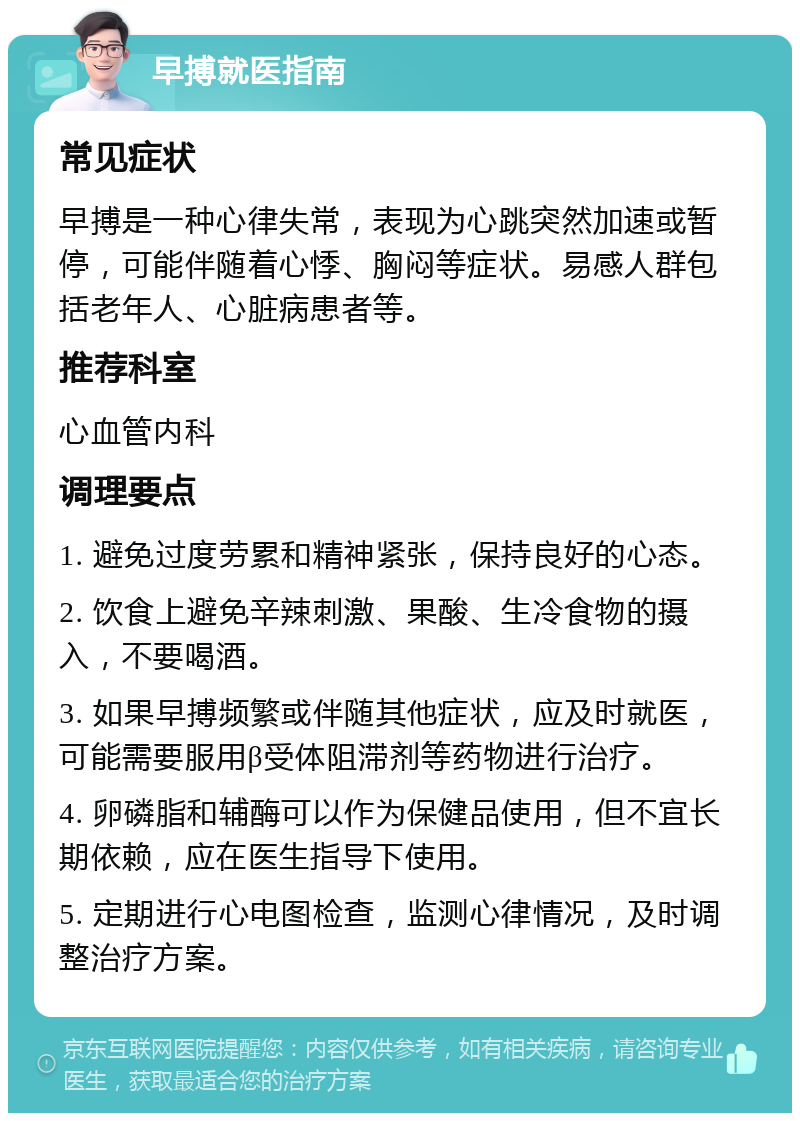 早搏就医指南 常见症状 早搏是一种心律失常，表现为心跳突然加速或暂停，可能伴随着心悸、胸闷等症状。易感人群包括老年人、心脏病患者等。 推荐科室 心血管内科 调理要点 1. 避免过度劳累和精神紧张，保持良好的心态。 2. 饮食上避免辛辣刺激、果酸、生冷食物的摄入，不要喝酒。 3. 如果早搏频繁或伴随其他症状，应及时就医，可能需要服用β受体阻滞剂等药物进行治疗。 4. 卵磷脂和辅酶可以作为保健品使用，但不宜长期依赖，应在医生指导下使用。 5. 定期进行心电图检查，监测心律情况，及时调整治疗方案。