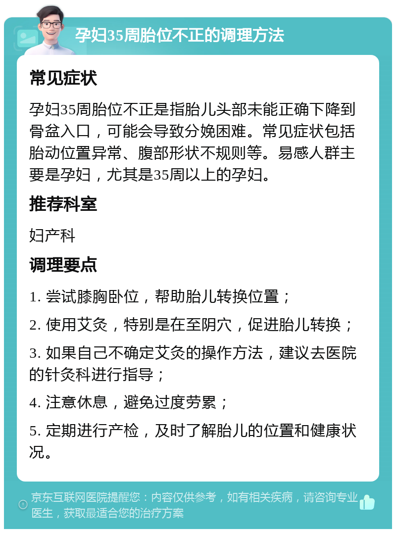 孕妇35周胎位不正的调理方法 常见症状 孕妇35周胎位不正是指胎儿头部未能正确下降到骨盆入口，可能会导致分娩困难。常见症状包括胎动位置异常、腹部形状不规则等。易感人群主要是孕妇，尤其是35周以上的孕妇。 推荐科室 妇产科 调理要点 1. 尝试膝胸卧位，帮助胎儿转换位置； 2. 使用艾灸，特别是在至阴穴，促进胎儿转换； 3. 如果自己不确定艾灸的操作方法，建议去医院的针灸科进行指导； 4. 注意休息，避免过度劳累； 5. 定期进行产检，及时了解胎儿的位置和健康状况。