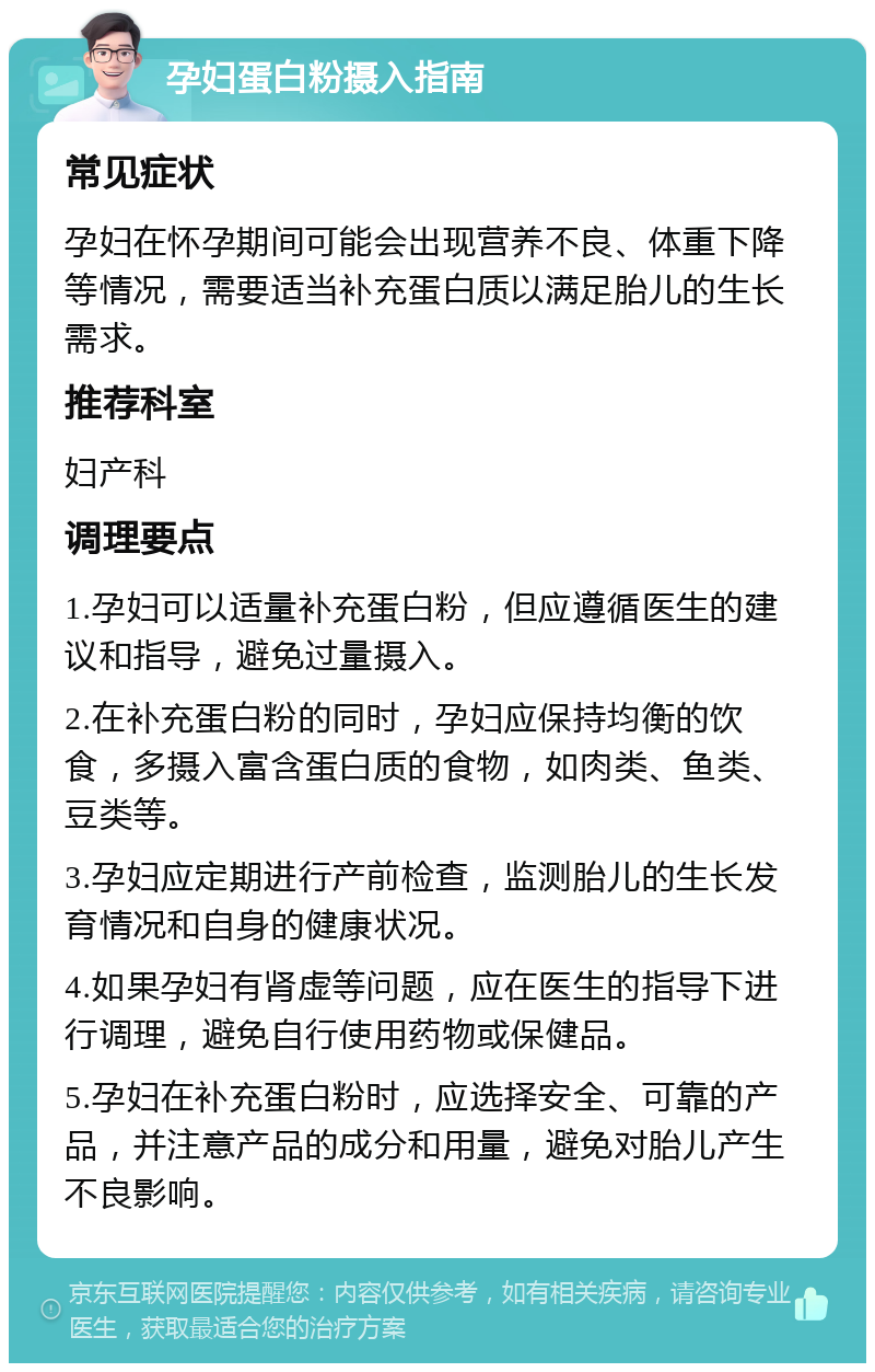 孕妇蛋白粉摄入指南 常见症状 孕妇在怀孕期间可能会出现营养不良、体重下降等情况，需要适当补充蛋白质以满足胎儿的生长需求。 推荐科室 妇产科 调理要点 1.孕妇可以适量补充蛋白粉，但应遵循医生的建议和指导，避免过量摄入。 2.在补充蛋白粉的同时，孕妇应保持均衡的饮食，多摄入富含蛋白质的食物，如肉类、鱼类、豆类等。 3.孕妇应定期进行产前检查，监测胎儿的生长发育情况和自身的健康状况。 4.如果孕妇有肾虚等问题，应在医生的指导下进行调理，避免自行使用药物或保健品。 5.孕妇在补充蛋白粉时，应选择安全、可靠的产品，并注意产品的成分和用量，避免对胎儿产生不良影响。