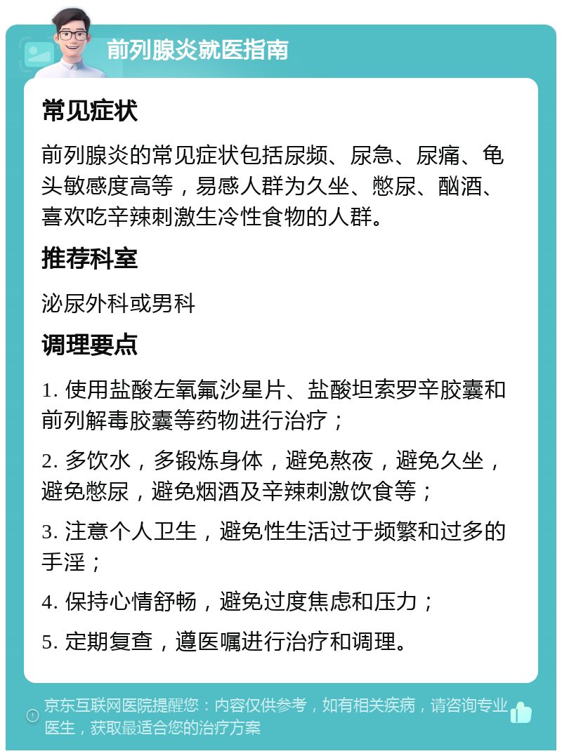 前列腺炎就医指南 常见症状 前列腺炎的常见症状包括尿频、尿急、尿痛、龟头敏感度高等，易感人群为久坐、憋尿、酗酒、喜欢吃辛辣刺激生冷性食物的人群。 推荐科室 泌尿外科或男科 调理要点 1. 使用盐酸左氧氟沙星片、盐酸坦索罗辛胶囊和前列解毒胶囊等药物进行治疗； 2. 多饮水，多锻炼身体，避免熬夜，避免久坐，避免憋尿，避免烟酒及辛辣刺激饮食等； 3. 注意个人卫生，避免性生活过于频繁和过多的手淫； 4. 保持心情舒畅，避免过度焦虑和压力； 5. 定期复查，遵医嘱进行治疗和调理。