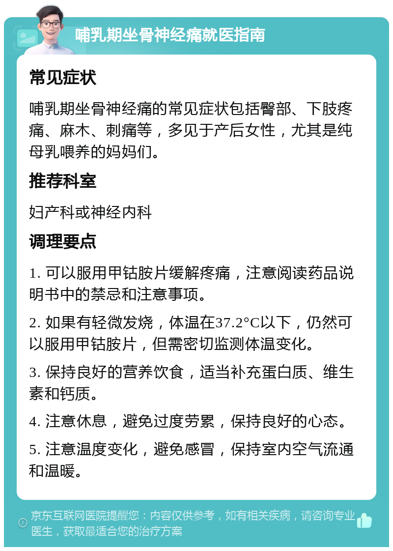 哺乳期坐骨神经痛就医指南 常见症状 哺乳期坐骨神经痛的常见症状包括臀部、下肢疼痛、麻木、刺痛等，多见于产后女性，尤其是纯母乳喂养的妈妈们。 推荐科室 妇产科或神经内科 调理要点 1. 可以服用甲钴胺片缓解疼痛，注意阅读药品说明书中的禁忌和注意事项。 2. 如果有轻微发烧，体温在37.2°C以下，仍然可以服用甲钴胺片，但需密切监测体温变化。 3. 保持良好的营养饮食，适当补充蛋白质、维生素和钙质。 4. 注意休息，避免过度劳累，保持良好的心态。 5. 注意温度变化，避免感冒，保持室内空气流通和温暖。