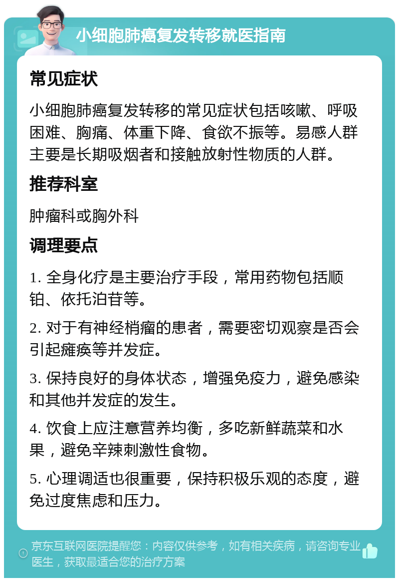 小细胞肺癌复发转移就医指南 常见症状 小细胞肺癌复发转移的常见症状包括咳嗽、呼吸困难、胸痛、体重下降、食欲不振等。易感人群主要是长期吸烟者和接触放射性物质的人群。 推荐科室 肿瘤科或胸外科 调理要点 1. 全身化疗是主要治疗手段，常用药物包括顺铂、依托泊苷等。 2. 对于有神经梢瘤的患者，需要密切观察是否会引起瘫痪等并发症。 3. 保持良好的身体状态，增强免疫力，避免感染和其他并发症的发生。 4. 饮食上应注意营养均衡，多吃新鲜蔬菜和水果，避免辛辣刺激性食物。 5. 心理调适也很重要，保持积极乐观的态度，避免过度焦虑和压力。