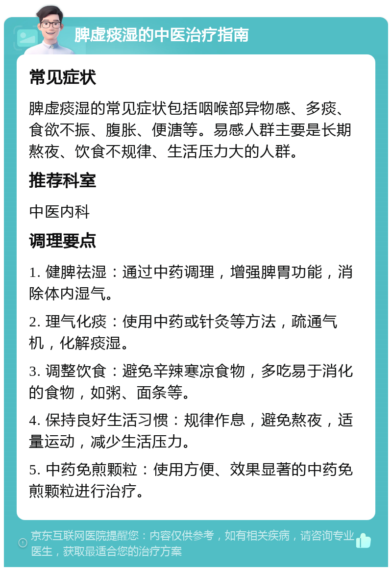 脾虚痰湿的中医治疗指南 常见症状 脾虚痰湿的常见症状包括咽喉部异物感、多痰、食欲不振、腹胀、便溏等。易感人群主要是长期熬夜、饮食不规律、生活压力大的人群。 推荐科室 中医内科 调理要点 1. 健脾祛湿：通过中药调理，增强脾胃功能，消除体内湿气。 2. 理气化痰：使用中药或针灸等方法，疏通气机，化解痰湿。 3. 调整饮食：避免辛辣寒凉食物，多吃易于消化的食物，如粥、面条等。 4. 保持良好生活习惯：规律作息，避免熬夜，适量运动，减少生活压力。 5. 中药免煎颗粒：使用方便、效果显著的中药免煎颗粒进行治疗。