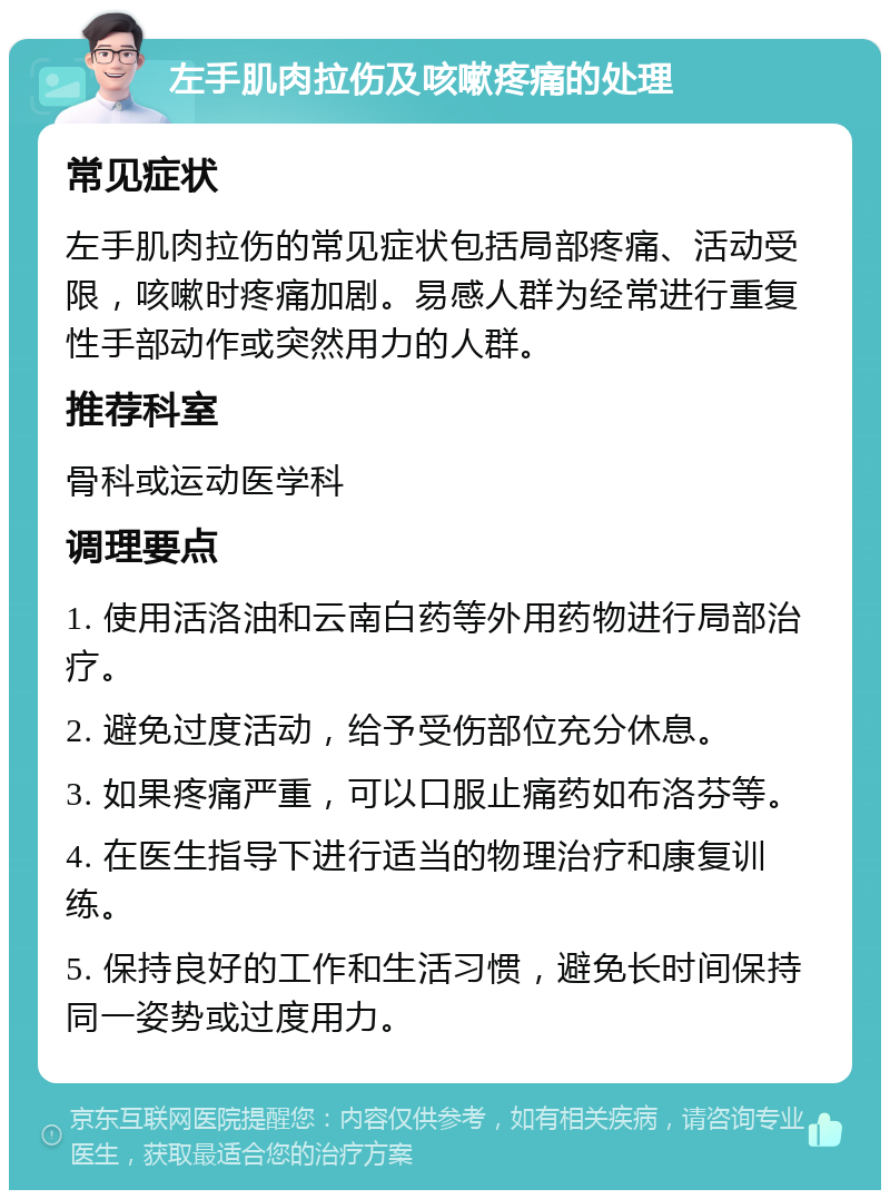 左手肌肉拉伤及咳嗽疼痛的处理 常见症状 左手肌肉拉伤的常见症状包括局部疼痛、活动受限，咳嗽时疼痛加剧。易感人群为经常进行重复性手部动作或突然用力的人群。 推荐科室 骨科或运动医学科 调理要点 1. 使用活洛油和云南白药等外用药物进行局部治疗。 2. 避免过度活动，给予受伤部位充分休息。 3. 如果疼痛严重，可以口服止痛药如布洛芬等。 4. 在医生指导下进行适当的物理治疗和康复训练。 5. 保持良好的工作和生活习惯，避免长时间保持同一姿势或过度用力。