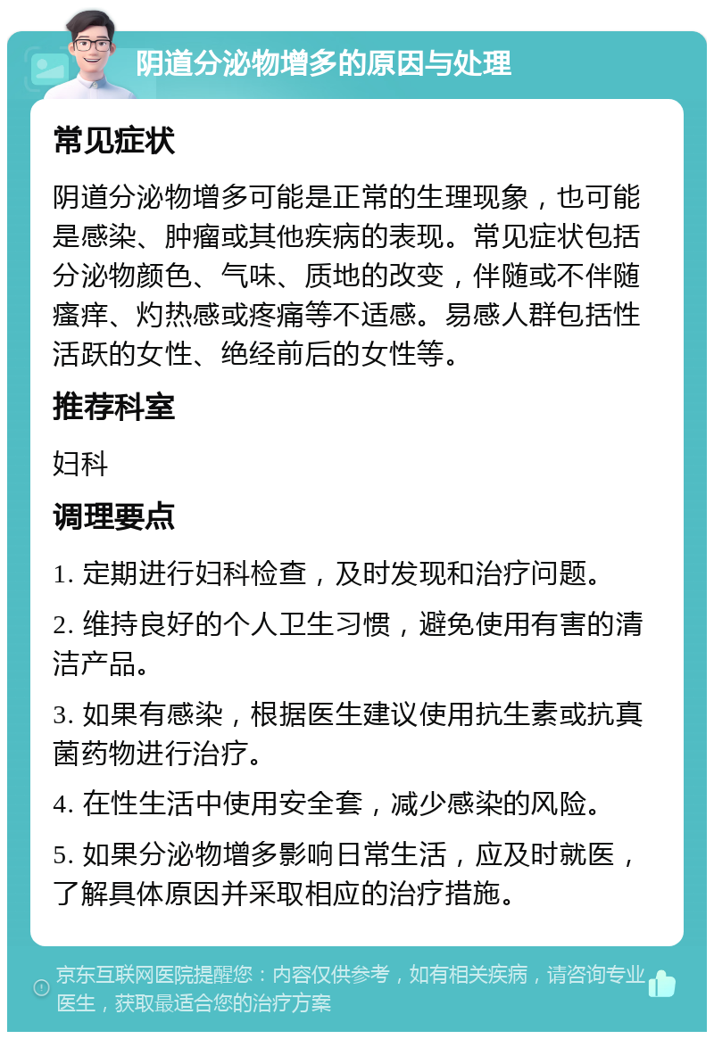 阴道分泌物增多的原因与处理 常见症状 阴道分泌物增多可能是正常的生理现象，也可能是感染、肿瘤或其他疾病的表现。常见症状包括分泌物颜色、气味、质地的改变，伴随或不伴随瘙痒、灼热感或疼痛等不适感。易感人群包括性活跃的女性、绝经前后的女性等。 推荐科室 妇科 调理要点 1. 定期进行妇科检查，及时发现和治疗问题。 2. 维持良好的个人卫生习惯，避免使用有害的清洁产品。 3. 如果有感染，根据医生建议使用抗生素或抗真菌药物进行治疗。 4. 在性生活中使用安全套，减少感染的风险。 5. 如果分泌物增多影响日常生活，应及时就医，了解具体原因并采取相应的治疗措施。