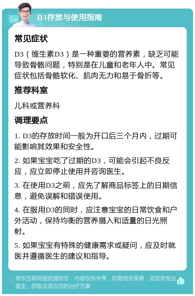 D3存放与使用指南 常见症状 D3（维生素D3）是一种重要的营养素，缺乏可能导致骨骼问题，特别是在儿童和老年人中。常见症状包括骨骼软化、肌肉无力和易于骨折等。 推荐科室 儿科或营养科 调理要点 1. D3的存放时间一般为开口后三个月内，过期可能影响其效果和安全性。 2. 如果宝宝吃了过期的D3，可能会引起不良反应，应立即停止使用并咨询医生。 3. 在使用D3之前，应先了解商品标签上的日期信息，避免误解和错误使用。 4. 在服用D3的同时，应注意宝宝的日常饮食和户外活动，保持均衡的营养摄入和适量的日光照射。 5. 如果宝宝有特殊的健康需求或疑问，应及时就医并遵循医生的建议和指导。