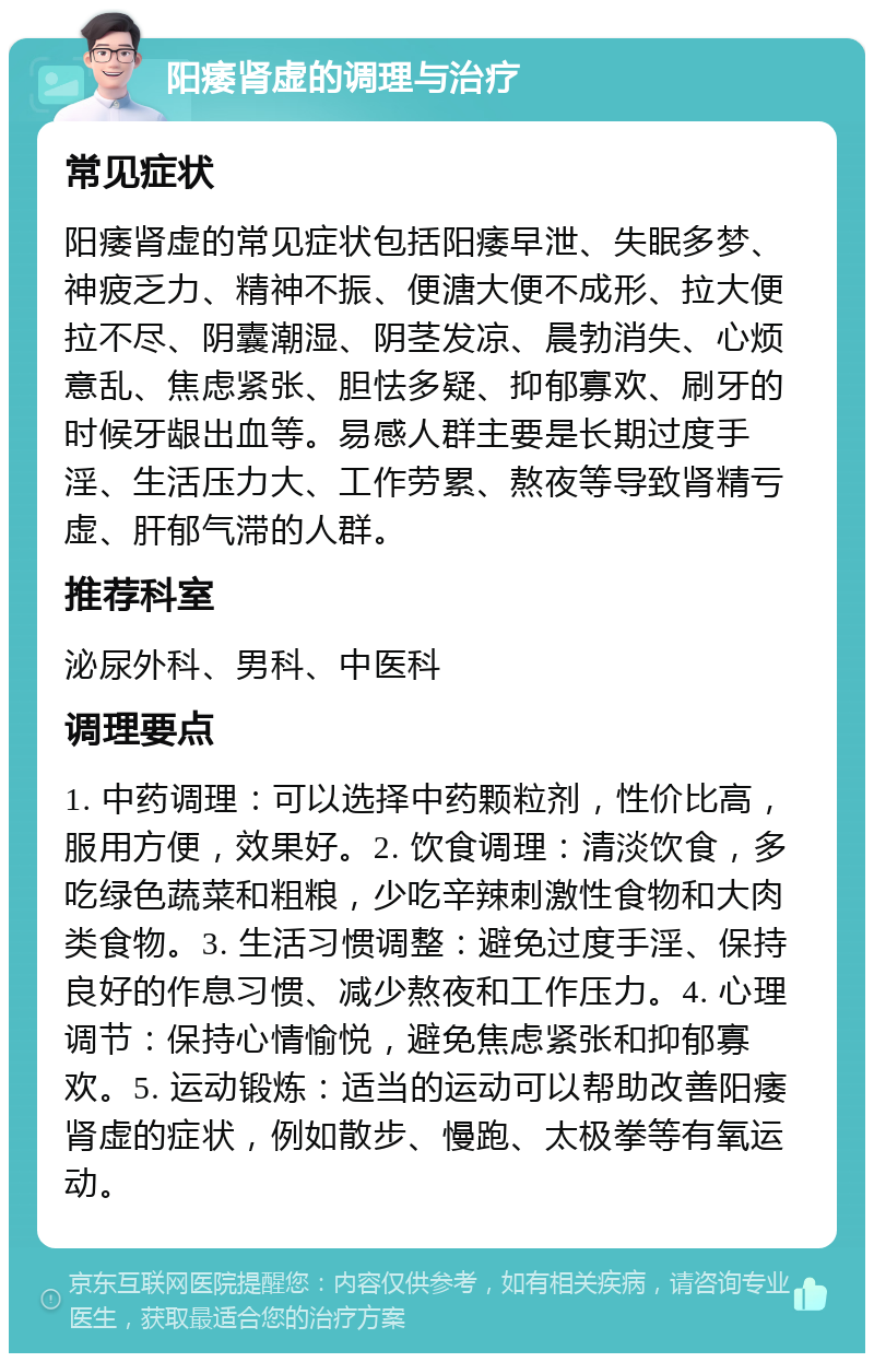 阳痿肾虚的调理与治疗 常见症状 阳痿肾虚的常见症状包括阳痿早泄、失眠多梦、神疲乏力、精神不振、便溏大便不成形、拉大便拉不尽、阴囊潮湿、阴茎发凉、晨勃消失、心烦意乱、焦虑紧张、胆怯多疑、抑郁寡欢、刷牙的时候牙龈出血等。易感人群主要是长期过度手淫、生活压力大、工作劳累、熬夜等导致肾精亏虚、肝郁气滞的人群。 推荐科室 泌尿外科、男科、中医科 调理要点 1. 中药调理：可以选择中药颗粒剂，性价比高，服用方便，效果好。2. 饮食调理：清淡饮食，多吃绿色蔬菜和粗粮，少吃辛辣刺激性食物和大肉类食物。3. 生活习惯调整：避免过度手淫、保持良好的作息习惯、减少熬夜和工作压力。4. 心理调节：保持心情愉悦，避免焦虑紧张和抑郁寡欢。5. 运动锻炼：适当的运动可以帮助改善阳痿肾虚的症状，例如散步、慢跑、太极拳等有氧运动。