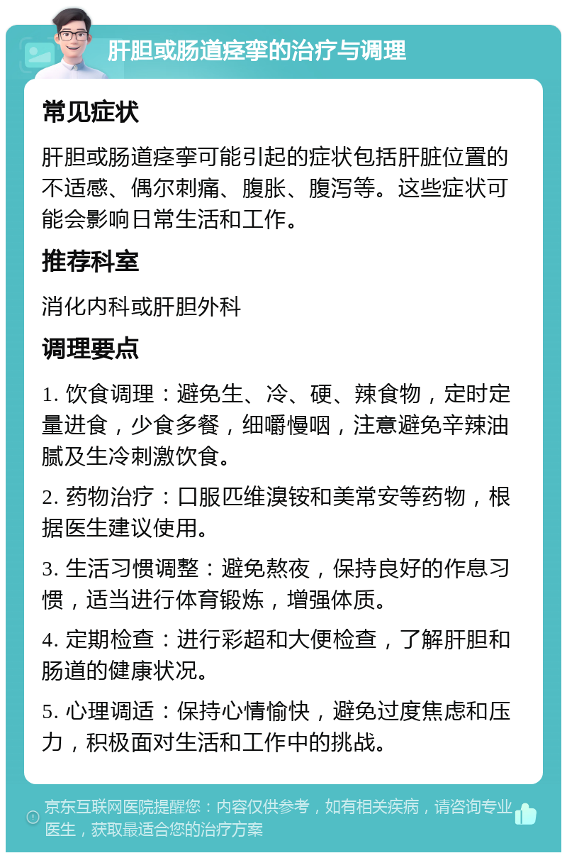 肝胆或肠道痉挛的治疗与调理 常见症状 肝胆或肠道痉挛可能引起的症状包括肝脏位置的不适感、偶尔刺痛、腹胀、腹泻等。这些症状可能会影响日常生活和工作。 推荐科室 消化内科或肝胆外科 调理要点 1. 饮食调理：避免生、冷、硬、辣食物，定时定量进食，少食多餐，细嚼慢咽，注意避免辛辣油腻及生冷刺激饮食。 2. 药物治疗：口服匹维溴铵和美常安等药物，根据医生建议使用。 3. 生活习惯调整：避免熬夜，保持良好的作息习惯，适当进行体育锻炼，增强体质。 4. 定期检查：进行彩超和大便检查，了解肝胆和肠道的健康状况。 5. 心理调适：保持心情愉快，避免过度焦虑和压力，积极面对生活和工作中的挑战。