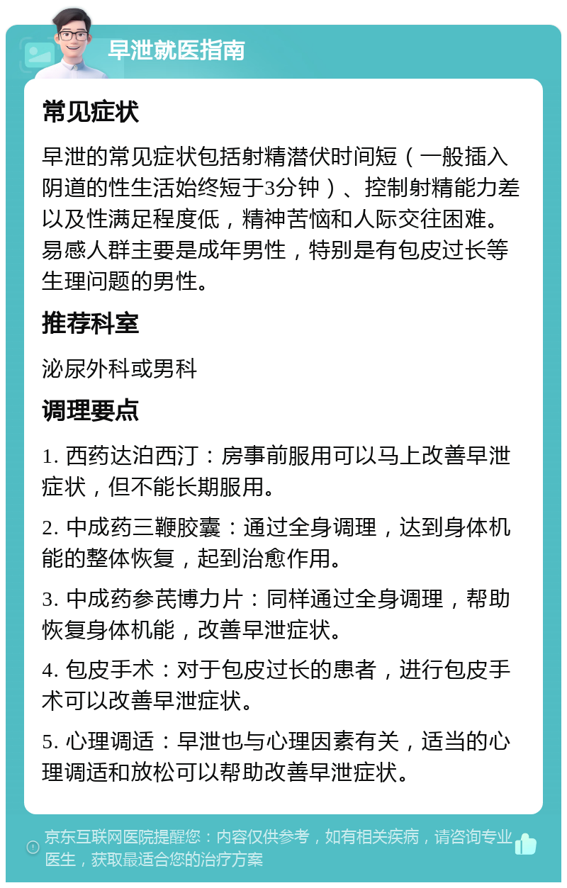 早泄就医指南 常见症状 早泄的常见症状包括射精潜伏时间短（一般插入阴道的性生活始终短于3分钟）、控制射精能力差以及性满足程度低，精神苦恼和人际交往困难。易感人群主要是成年男性，特别是有包皮过长等生理问题的男性。 推荐科室 泌尿外科或男科 调理要点 1. 西药达泊西汀：房事前服用可以马上改善早泄症状，但不能长期服用。 2. 中成药三鞭胶囊：通过全身调理，达到身体机能的整体恢复，起到治愈作用。 3. 中成药参芪博力片：同样通过全身调理，帮助恢复身体机能，改善早泄症状。 4. 包皮手术：对于包皮过长的患者，进行包皮手术可以改善早泄症状。 5. 心理调适：早泄也与心理因素有关，适当的心理调适和放松可以帮助改善早泄症状。