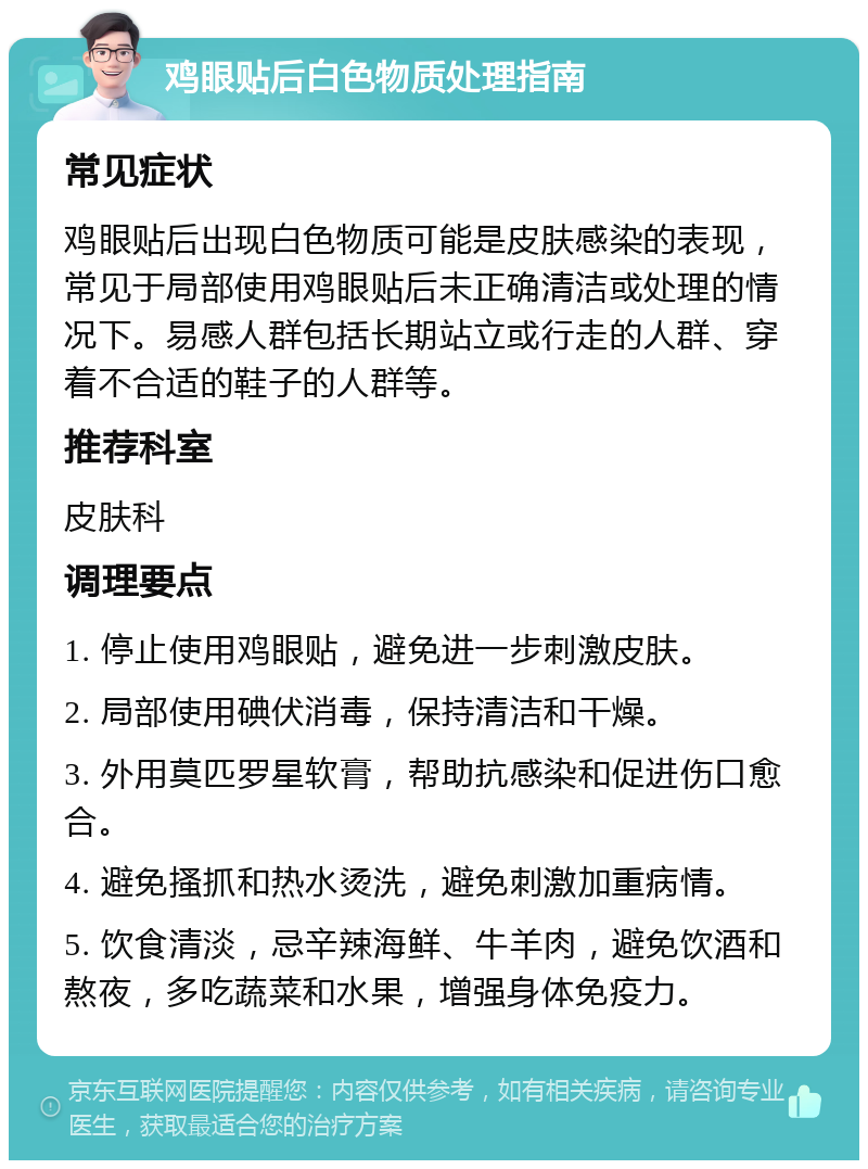 鸡眼贴后白色物质处理指南 常见症状 鸡眼贴后出现白色物质可能是皮肤感染的表现，常见于局部使用鸡眼贴后未正确清洁或处理的情况下。易感人群包括长期站立或行走的人群、穿着不合适的鞋子的人群等。 推荐科室 皮肤科 调理要点 1. 停止使用鸡眼贴，避免进一步刺激皮肤。 2. 局部使用碘伏消毒，保持清洁和干燥。 3. 外用莫匹罗星软膏，帮助抗感染和促进伤口愈合。 4. 避免搔抓和热水烫洗，避免刺激加重病情。 5. 饮食清淡，忌辛辣海鲜、牛羊肉，避免饮酒和熬夜，多吃蔬菜和水果，增强身体免疫力。