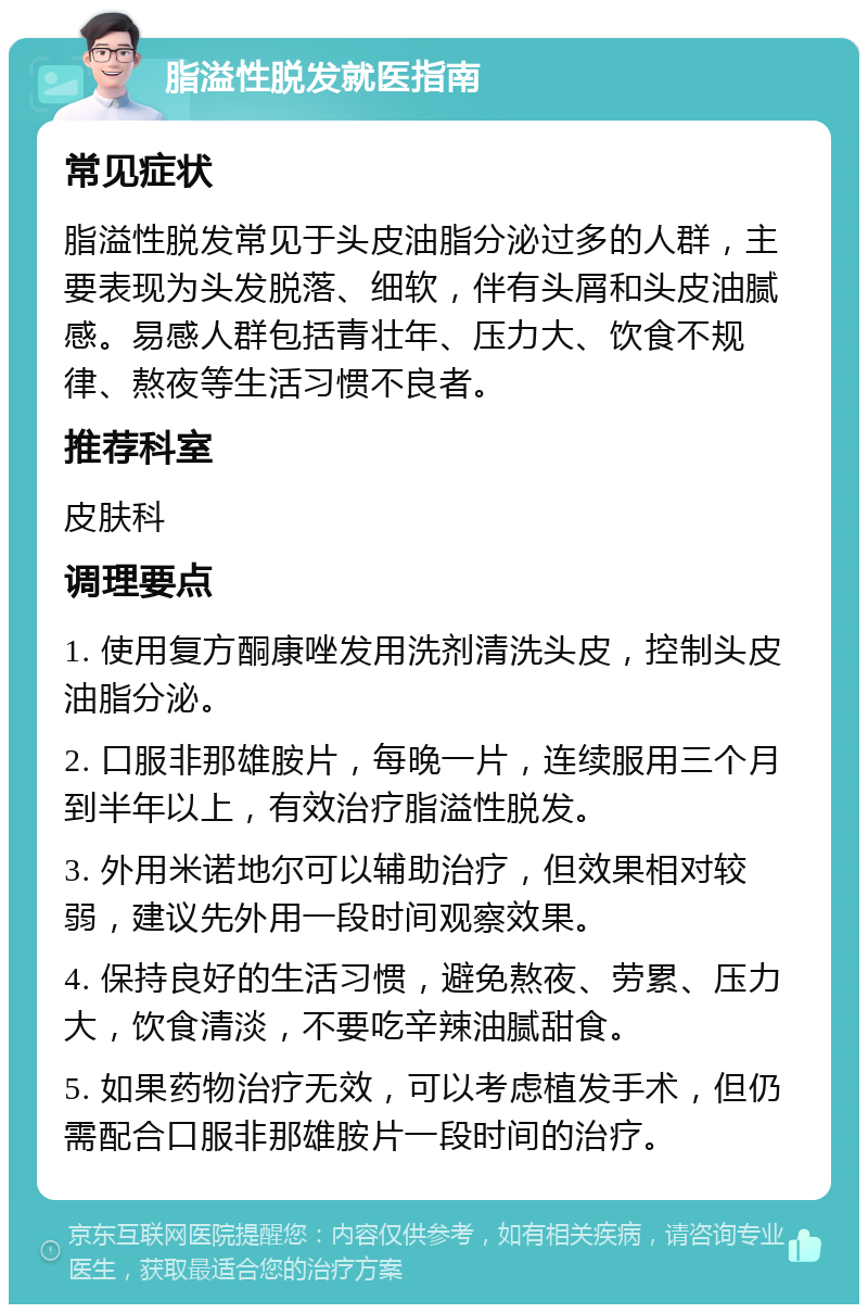 脂溢性脱发就医指南 常见症状 脂溢性脱发常见于头皮油脂分泌过多的人群，主要表现为头发脱落、细软，伴有头屑和头皮油腻感。易感人群包括青壮年、压力大、饮食不规律、熬夜等生活习惯不良者。 推荐科室 皮肤科 调理要点 1. 使用复方酮康唑发用洗剂清洗头皮，控制头皮油脂分泌。 2. 口服非那雄胺片，每晚一片，连续服用三个月到半年以上，有效治疗脂溢性脱发。 3. 外用米诺地尔可以辅助治疗，但效果相对较弱，建议先外用一段时间观察效果。 4. 保持良好的生活习惯，避免熬夜、劳累、压力大，饮食清淡，不要吃辛辣油腻甜食。 5. 如果药物治疗无效，可以考虑植发手术，但仍需配合口服非那雄胺片一段时间的治疗。