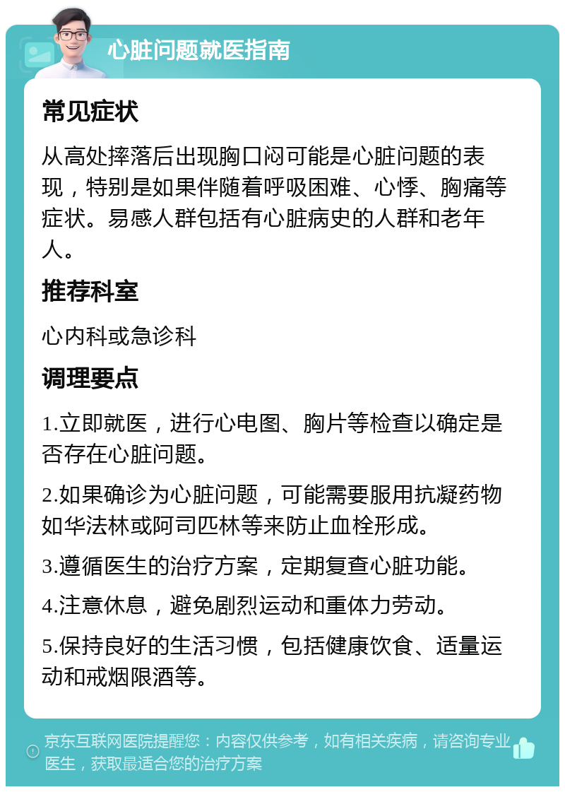 心脏问题就医指南 常见症状 从高处摔落后出现胸口闷可能是心脏问题的表现，特别是如果伴随着呼吸困难、心悸、胸痛等症状。易感人群包括有心脏病史的人群和老年人。 推荐科室 心内科或急诊科 调理要点 1.立即就医，进行心电图、胸片等检查以确定是否存在心脏问题。 2.如果确诊为心脏问题，可能需要服用抗凝药物如华法林或阿司匹林等来防止血栓形成。 3.遵循医生的治疗方案，定期复查心脏功能。 4.注意休息，避免剧烈运动和重体力劳动。 5.保持良好的生活习惯，包括健康饮食、适量运动和戒烟限酒等。