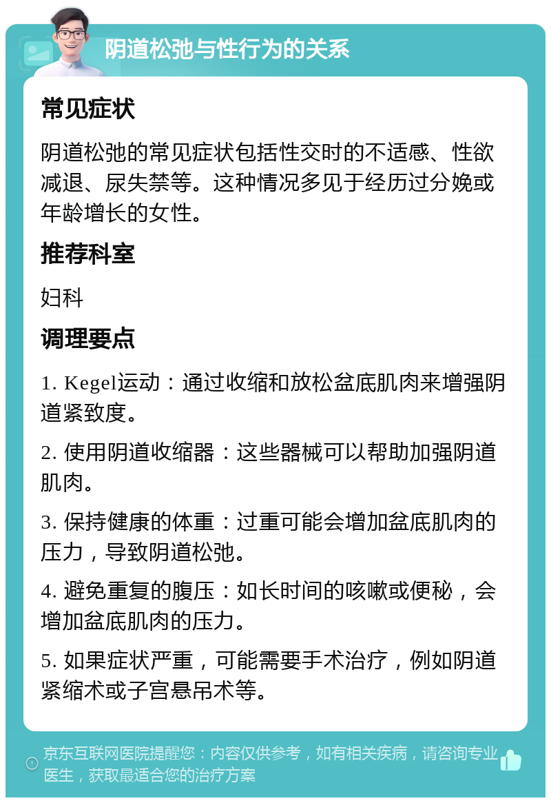 阴道松弛与性行为的关系 常见症状 阴道松弛的常见症状包括性交时的不适感、性欲减退、尿失禁等。这种情况多见于经历过分娩或年龄增长的女性。 推荐科室 妇科 调理要点 1. Kegel运动：通过收缩和放松盆底肌肉来增强阴道紧致度。 2. 使用阴道收缩器：这些器械可以帮助加强阴道肌肉。 3. 保持健康的体重：过重可能会增加盆底肌肉的压力，导致阴道松弛。 4. 避免重复的腹压：如长时间的咳嗽或便秘，会增加盆底肌肉的压力。 5. 如果症状严重，可能需要手术治疗，例如阴道紧缩术或子宫悬吊术等。