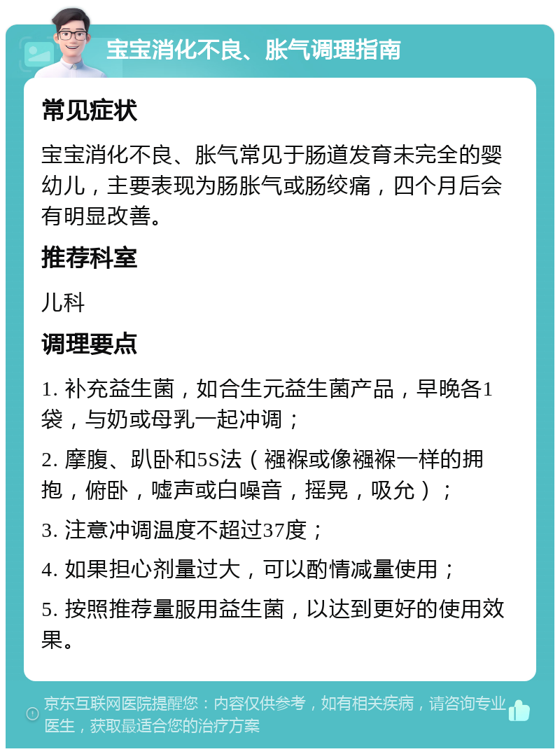 宝宝消化不良、胀气调理指南 常见症状 宝宝消化不良、胀气常见于肠道发育未完全的婴幼儿，主要表现为肠胀气或肠绞痛，四个月后会有明显改善。 推荐科室 儿科 调理要点 1. 补充益生菌，如合生元益生菌产品，早晚各1袋，与奶或母乳一起冲调； 2. 摩腹、趴卧和5S法（襁褓或像襁褓一样的拥抱，俯卧，嘘声或白噪音，摇晃，吸允）； 3. 注意冲调温度不超过37度； 4. 如果担心剂量过大，可以酌情减量使用； 5. 按照推荐量服用益生菌，以达到更好的使用效果。