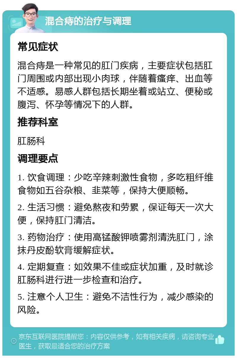 混合痔的治疗与调理 常见症状 混合痔是一种常见的肛门疾病，主要症状包括肛门周围或内部出现小肉球，伴随着瘙痒、出血等不适感。易感人群包括长期坐着或站立、便秘或腹泻、怀孕等情况下的人群。 推荐科室 肛肠科 调理要点 1. 饮食调理：少吃辛辣刺激性食物，多吃粗纤维食物如五谷杂粮、韭菜等，保持大便顺畅。 2. 生活习惯：避免熬夜和劳累，保证每天一次大便，保持肛门清洁。 3. 药物治疗：使用高锰酸钾喷雾剂清洗肛门，涂抹丹皮酚软膏缓解症状。 4. 定期复查：如效果不佳或症状加重，及时就诊肛肠科进行进一步检查和治疗。 5. 注意个人卫生：避免不洁性行为，减少感染的风险。