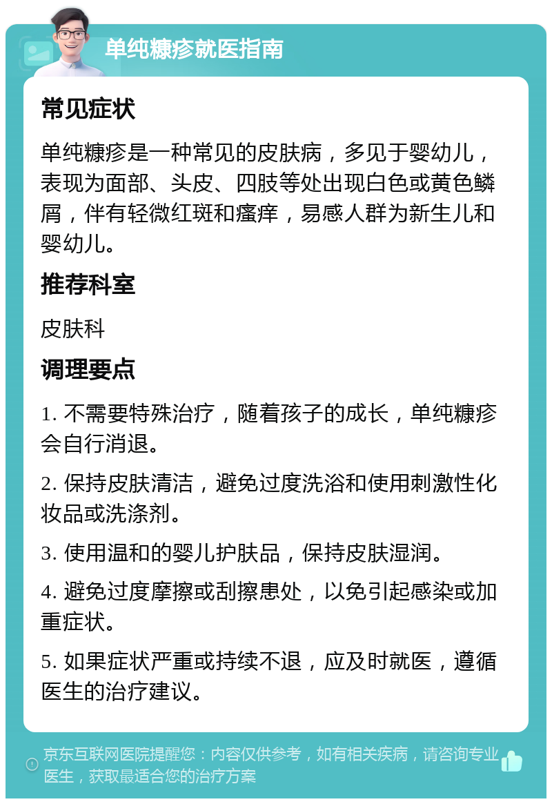 单纯糠疹就医指南 常见症状 单纯糠疹是一种常见的皮肤病，多见于婴幼儿，表现为面部、头皮、四肢等处出现白色或黄色鳞屑，伴有轻微红斑和瘙痒，易感人群为新生儿和婴幼儿。 推荐科室 皮肤科 调理要点 1. 不需要特殊治疗，随着孩子的成长，单纯糠疹会自行消退。 2. 保持皮肤清洁，避免过度洗浴和使用刺激性化妆品或洗涤剂。 3. 使用温和的婴儿护肤品，保持皮肤湿润。 4. 避免过度摩擦或刮擦患处，以免引起感染或加重症状。 5. 如果症状严重或持续不退，应及时就医，遵循医生的治疗建议。