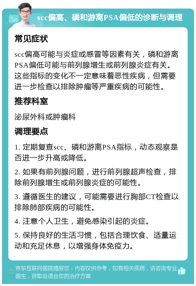 scc偏高、磷和游离PSA偏低的诊断与调理 常见症状 scc偏高可能与炎症或感冒等因素有关，磷和游离PSA偏低可能与前列腺增生或前列腺炎症有关。这些指标的变化不一定意味着恶性疾病，但需要进一步检查以排除肿瘤等严重疾病的可能性。 推荐科室 泌尿外科或肿瘤科 调理要点 1. 定期复查scc、磷和游离PSA指标，动态观察是否进一步升高或降低。 2. 如果有前列腺问题，进行前列腺超声检查，排除前列腺增生或前列腺炎症的可能性。 3. 遵循医生的建议，可能需要进行胸部CT检查以排除肺部疾病的可能性。 4. 注意个人卫生，避免感染引起的炎症。 5. 保持良好的生活习惯，包括合理饮食、适量运动和充足休息，以增强身体免疫力。