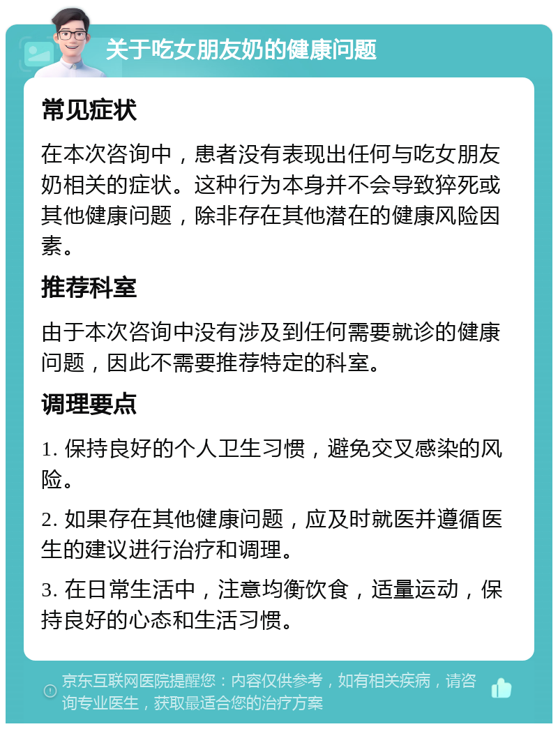 关于吃女朋友奶的健康问题 常见症状 在本次咨询中，患者没有表现出任何与吃女朋友奶相关的症状。这种行为本身并不会导致猝死或其他健康问题，除非存在其他潜在的健康风险因素。 推荐科室 由于本次咨询中没有涉及到任何需要就诊的健康问题，因此不需要推荐特定的科室。 调理要点 1. 保持良好的个人卫生习惯，避免交叉感染的风险。 2. 如果存在其他健康问题，应及时就医并遵循医生的建议进行治疗和调理。 3. 在日常生活中，注意均衡饮食，适量运动，保持良好的心态和生活习惯。